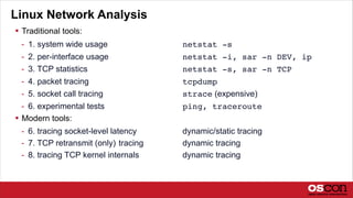 Linux Network Analysis
 Traditional tools:
- 1. system wide usage netstat -s
- 2. per-interface usage netstat -i, sar -n DEV, ip
- 3. TCP statistics netstat -s, sar -n TCP
- 4. packet tracing tcpdump
- 5. socket call tracing strace (expensive)
- 6. experimental tests ping, traceroute
 Modern tools:
- 6. tracing socket-level latency dynamic/static tracing
- 7. TCP retransmit (only) tracing dynamic tracing
- 8. tracing TCP kernel internals dynamic tracing
 