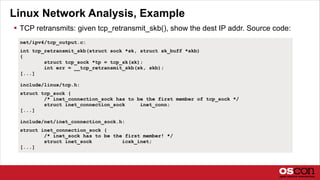 Linux Network Analysis, Example
 TCP retransmits: given tcp_retransmit_skb(), show the dest IP addr. Source code:
net/ipv4/tcp_output.c:
int tcp_retransmit_skb(struct sock *sk, struct sk_buff *skb)
{
struct tcp_sock *tp = tcp_sk(sk);
int err = __tcp_retransmit_skb(sk, skb);
[...]
include/linux/tcp.h:
struct tcp_sock {
/* inet_connection_sock has to be the first member of tcp_sock */
struct inet_connection_sock inet_conn;
[...]
include/net/inet_connection_sock.h:
struct inet_connection_sock {
/* inet_sock has to be the first member! */
struct inet_sock icsk_inet;
[...]
 