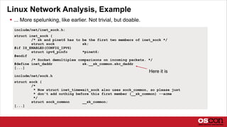 Linux Network Analysis, Example
 ... More spelunking, like earlier. Not trivial, but doable.
include/net/inet_sock.h:
struct inet_sock {
/* sk and pinet6 has to be the first two members of inet_sock */
struct sock sk;
#if IS_ENABLED(CONFIG_IPV6)
struct ipv6_pinfo *pinet6;
#endif
/* Socket demultiplex comparisons on incoming packets. */
#define inet_daddr sk.__sk_common.skc_daddr
[...]
include/net/sock.h
struct sock {
/*
* Now struct inet_timewait_sock also uses sock_common, so please just
* don't add nothing before this first member (__sk_common) --acme
*/
struct sock_common __sk_common;
[...]
Here it is
 
