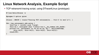 Linux Network Analysis, Example Script
 TCP retransmit tracing script, using DTrace4Linux (prototype):
#!/usr/sbin/dtrace -s
#pragma D option quiet
dtrace:::BEGIN { trace("Tracing TCP retransmits... Ctrl-C to end.n"); }
fbt::tcp_retransmit_skb:entry {
this->so = (struct sock *)arg0;
this->d = (unsigned char *)&this->so->__sk_common.skc_daddr;
printf("%Y: retransmit to %d.%d.%d.%d, by:", walltimestamp,
this->d[0], this->d[1], this->d[2], this->d[3]);
stack(99);
}
 