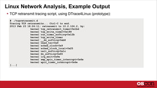 Linux Network Analysis, Example Output
 TCP retransmit tracing script, using DTrace4Linux (prototype):
# ./tcpretransmit.d
Tracing TCP retransmits... Ctrl-C to end.
2013 Feb 23 18:24:11: retransmit to 10.2.124.2, by:
kernel`tcp_retransmit_timer+0x1bd
kernel`tcp_write_timer+0x188
kernel`run_timer_softirq+0x12b
kernel`tcp_write_timer
kernel`__do_softirq+0xb8
kernel`read_tsc+0x9
kernel`sched_clock+0x9
kernel`sched_clock_local+0x25
kernel`call_softirq+0x1c
kernel`do_softirq+0x65
kernel`irq_exit+0x9e
kernel`smp_apic_timer_interrupt+0x6e
kernel`apic_timer_interrupt+0x6e
[...]
 