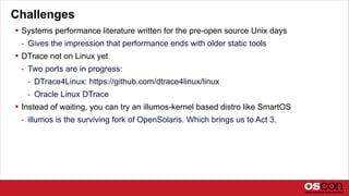 Challenges
 Systems performance literature written for the pre-open source Unix days
- Gives the impression that performance ends with older static tools
 DTrace not on Linux yet
- Two ports are in progress:
- DTrace4Linux: https://github.com/dtrace4linux/linux
- Oracle Linux DTrace
 Instead of waiting, you can try an illumos-kernel based distro like SmartOS
- illumos is the surviving fork of OpenSolaris. Which brings us to Act 3.
 