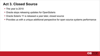 Act 3. Closed Source
 The year is 2010
 Oracle stops releasing updates for OpenSolaris
 Oracle Solaris 11 is released a year later, closed source
 Provides us with a unique additional perspective for open source systems performance
 