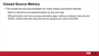 Closed Source Metrics
 This closed the only documentation for many metrics and kernel internals
- Back to inference and experimentation by the end user
- Will get harder over time as documentation ages: without a Solaris Internals 3rd
Edition, kernel internals may become as opaque as it was in the 90’s
 