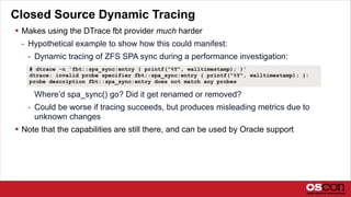 Closed Source Dynamic Tracing
 Makes using the DTrace fbt provider much harder
- Hypothetical example to show how this could manifest:
- Dynamic tracing of ZFS SPA sync during a performance investigation:
Where’d spa_sync() go? Did it get renamed or removed?
- Could be worse if tracing succeeds, but produces misleading metrics due to
unknown changes
 Note that the capabilities are still there, and can be used by Oracle support
# dtrace -n 'fbt::spa_sync:entry { printf("%Y", walltimestamp); }'
dtrace: invalid probe specifier fbt::spa_sync:entry { printf("%Y", walltimestamp); }:
probe description fbt::spa_sync:entry does not match any probes
 