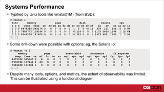 Systems Performance
 Typified by Unix tools like vmstat(1M) (from BSD):
 Some drill-down were possible with options; eg, the Solaris -p:
 Despite many tools, options, and metrics, the extent of observability was limited.
This can be illustrated using a functional diagram
$ vmstat 1
kthr memory page disk faults cpu
r b w swap free re mf pi po fr de sr cd cd s0 s5 in sy cs us sy id
0 0 0 8475356 565176 2 8 0 0 0 0 1 0 0 -0 13 378 101 142 0 0 99
1 0 0 7983772 119164 0 0 0 0 0 0 0 224 0 0 0 1175 5654 1196 1 15 84
0 0 0 8046208 181600 0 0 0 0 0 0 0 322 0 0 0 1473 6931 1360 1 7 92
[...]
$ vmstat -p 1
memory page executable anonymous filesystem
swap free re mf fr de sr epi epo epf api apo apf fpi fpo fpf
8475336 565160 2 8 0 0 1 0 0 0 0 0 0 0 0 0
7972332 107648 1 29 0 0 0 0 0 0 0 0 0 0 0 0
7966188 101504 0 0 0 0 0 0 0 0 0 0 0 0 0 0
[...]
 