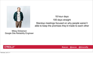 #oscon @oscon @timoreilly
18 hour days
100 days straight
Standup meetings focused on why people weren’t
able to keep the promises they’d made to each other
Mikey Dickerson
Google Site Reliability Engineer
Wednesday, July 23, 14
 
