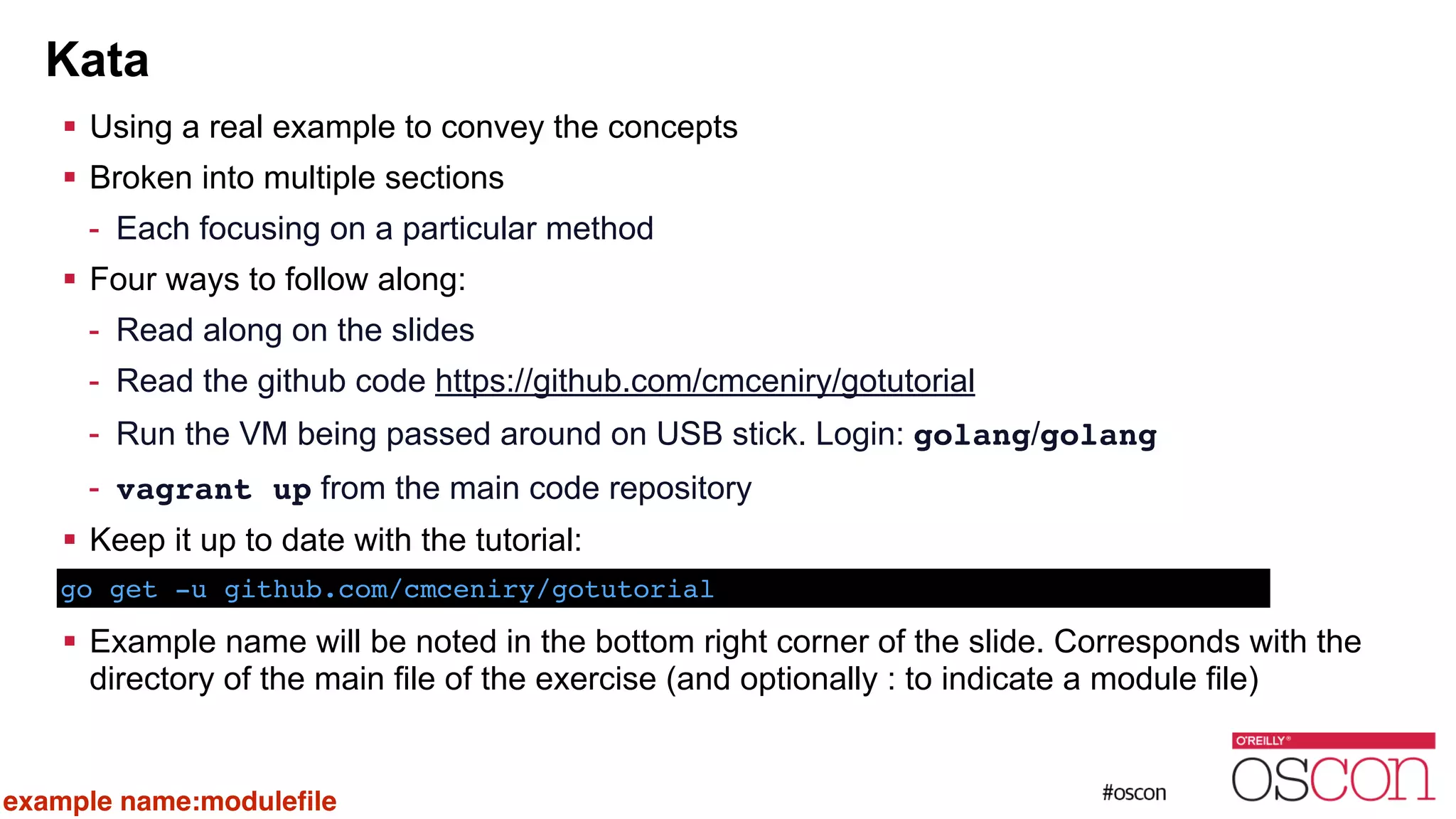 Kata ! Using a real example to convey the concepts ! Broken into multiple sections - Each focusing on a particular method ! Four ways to follow along: - Read along on the slides - Read the github code https://github.com/cmceniry/gotutorial - Run the VM being passed around on USB stick. Login: golang/golang - vagrant up from the main code repository ! Keep it up to date with the tutorial: ! ! Example name will be noted in the bottom right corner of the slide. Corresponds with the directory of the main file of the exercise (and optionally : to indicate a module file) go get -u github.com/cmceniry/gotutorial example name:moduleﬁle 