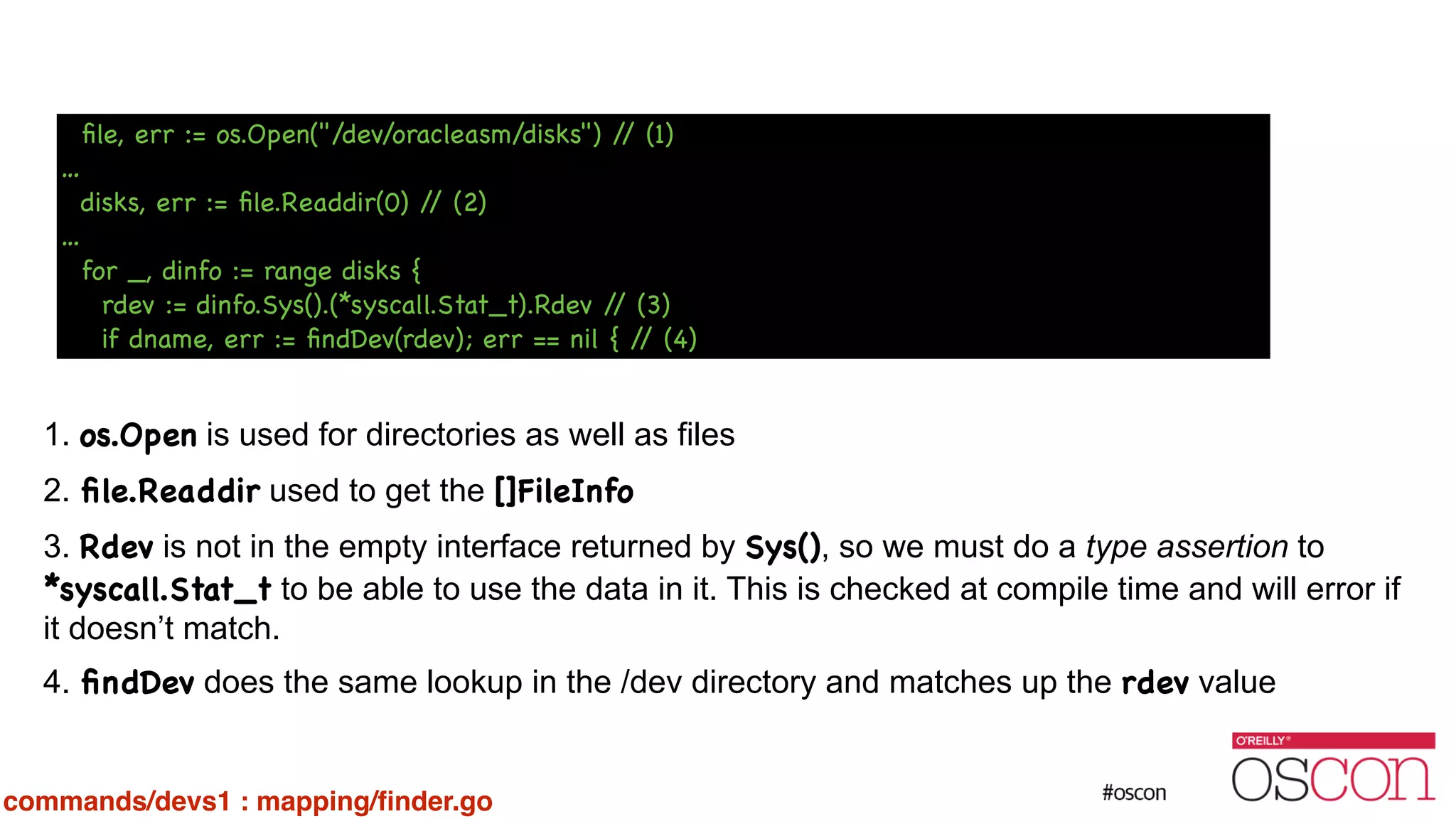 ! ! ! ! ! ! 1. os.Open is used for directories as well as files 2. ﬁle.Readdir used to get the []FileInfo 3. Rdev is not in the empty interface returned by Sys(), so we must do a type assertion to *syscall.Stat_t to be able to use the data in it. This is checked at compile time and will error if it doesn’t match. 4. ﬁndDev does the same lookup in the /dev directory and matches up the rdev value ﬁle, err := os.Open("/dev/oracleasm/disks") // (1) … disks, err := ﬁle.Readdir(0) // (2) … for _, dinfo := range disks { rdev := dinfo.Sys().(*syscall.Stat_t).Rdev // (3) if dname, err := ﬁndDev(rdev); err == nil { // (4) commands/devs1 : mapping/ﬁnder.go 