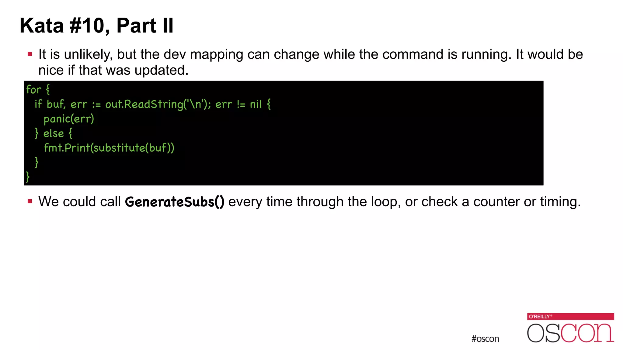 Kata #10, Part II ! It is unlikely, but the dev mapping can change while the command is running. It would be nice if that was updated. ! ! ! ! ! ! We could call GenerateSubs() every time through the loop, or check a counter or timing. for { if buf, err := out.ReadString('n'); err != nil { panic(err) } else { fmt.Print(substitute(buf)) } } 