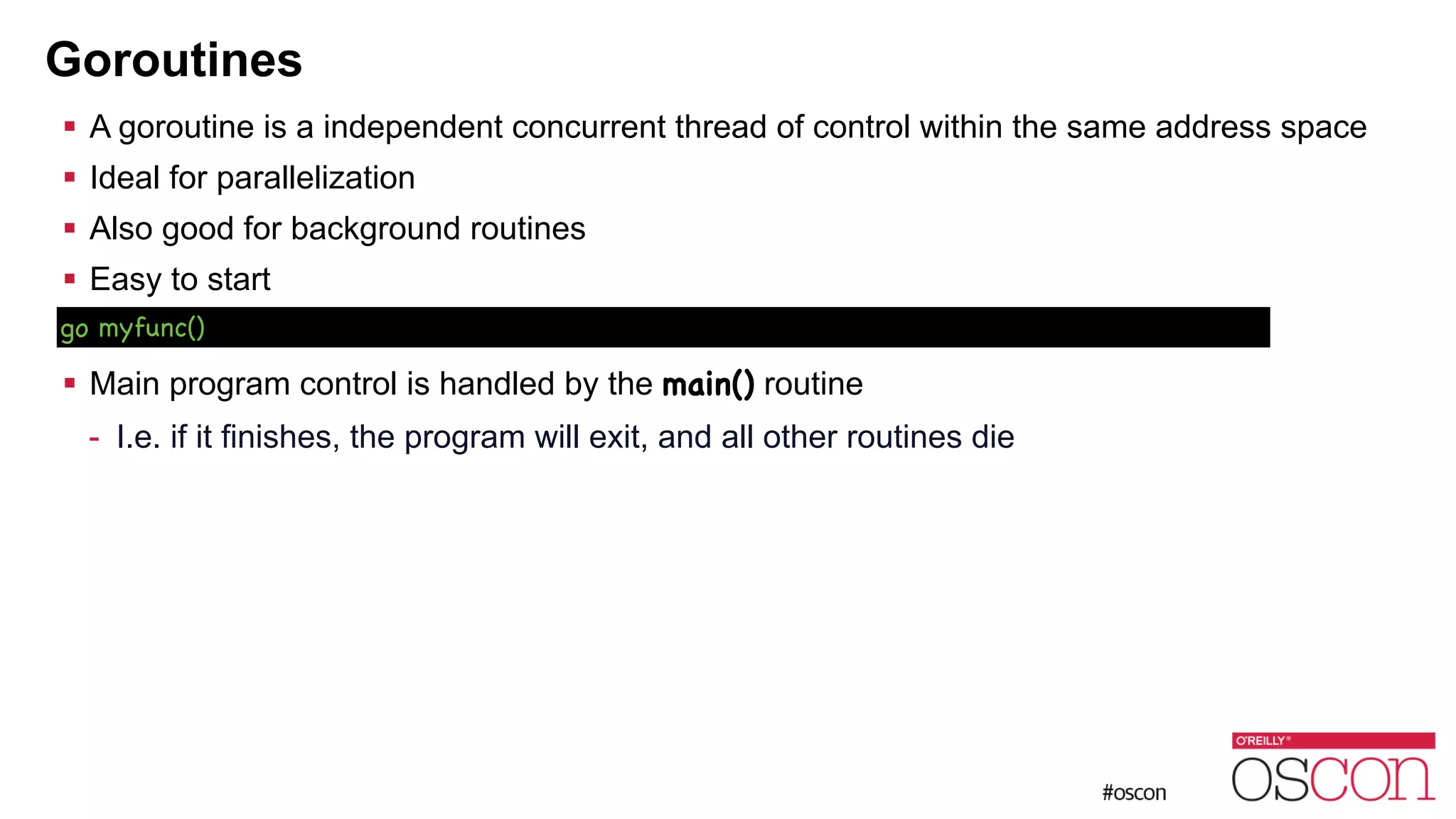 Goroutines ! A goroutine is a independent concurrent thread of control within the same address space ! Ideal for parallelization ! Also good for background routines ! Easy to start ! ! Main program control is handled by the main() routine - I.e. if it finishes, the program will exit, and all other routines die go myfunc() 