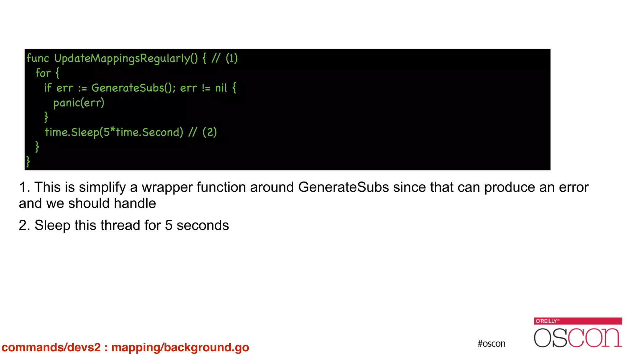 ! ! ! ! ! ! 1. This is simplify a wrapper function around GenerateSubs since that can produce an error and we should handle 2. Sleep this thread for 5 seconds func UpdateMappingsRegularly() { // (1) for { if err := GenerateSubs(); err != nil { panic(err) } time.Sleep(5*time.Second) // (2) } } commands/devs2 : mapping/background.go 