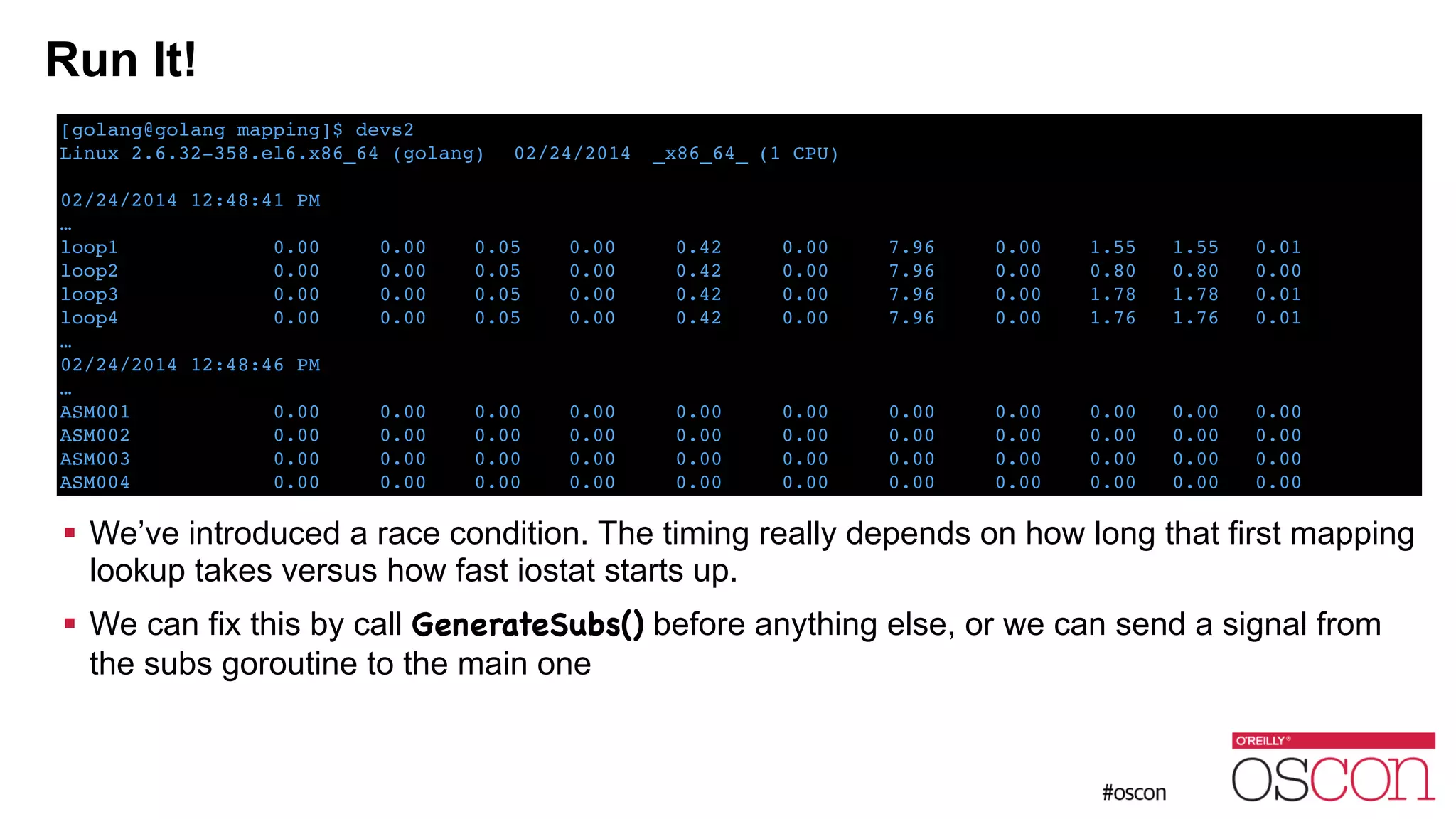 Run It! ! ! ! ! ! ! ! ! ! We’ve introduced a race condition. The timing really depends on how long that first mapping lookup takes versus how fast iostat starts up. ! We can fix this by call GenerateSubs() before anything else, or we can send a signal from the subs goroutine to the main one [golang@golang mapping]$ devs2! Linux 2.6.32-358.el6.x86_64 (golang) ! 02/24/2014 !_x86_64_!(1 CPU)! ! 02/24/2014 12:48:41 PM! …! loop1 0.00 0.00 0.05 0.00 0.42 0.00 7.96 0.00 1.55 1.55 0.01! loop2 0.00 0.00 0.05 0.00 0.42 0.00 7.96 0.00 0.80 0.80 0.00! loop3 0.00 0.00 0.05 0.00 0.42 0.00 7.96 0.00 1.78 1.78 0.01! loop4 0.00 0.00 0.05 0.00 0.42 0.00 7.96 0.00 1.76 1.76 0.01! …! 02/24/2014 12:48:46 PM! …! ASM001 0.00 0.00 0.00 0.00 0.00 0.00 0.00 0.00 0.00 0.00 0.00! ASM002 0.00 0.00 0.00 0.00 0.00 0.00 0.00 0.00 0.00 0.00 0.00! ASM003 0.00 0.00 0.00 0.00 0.00 0.00 0.00 0.00 0.00 0.00 0.00! ASM004 0.00 0.00 0.00 0.00 0.00 0.00 0.00 0.00 0.00 0.00 0.00 