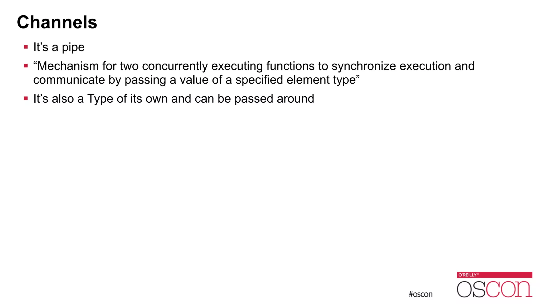 Channels ! It’s a pipe ! “Mechanism for two concurrently executing functions to synchronize execution and communicate by passing a value of a specified element type” ! It’s also a Type of its own and can be passed around 