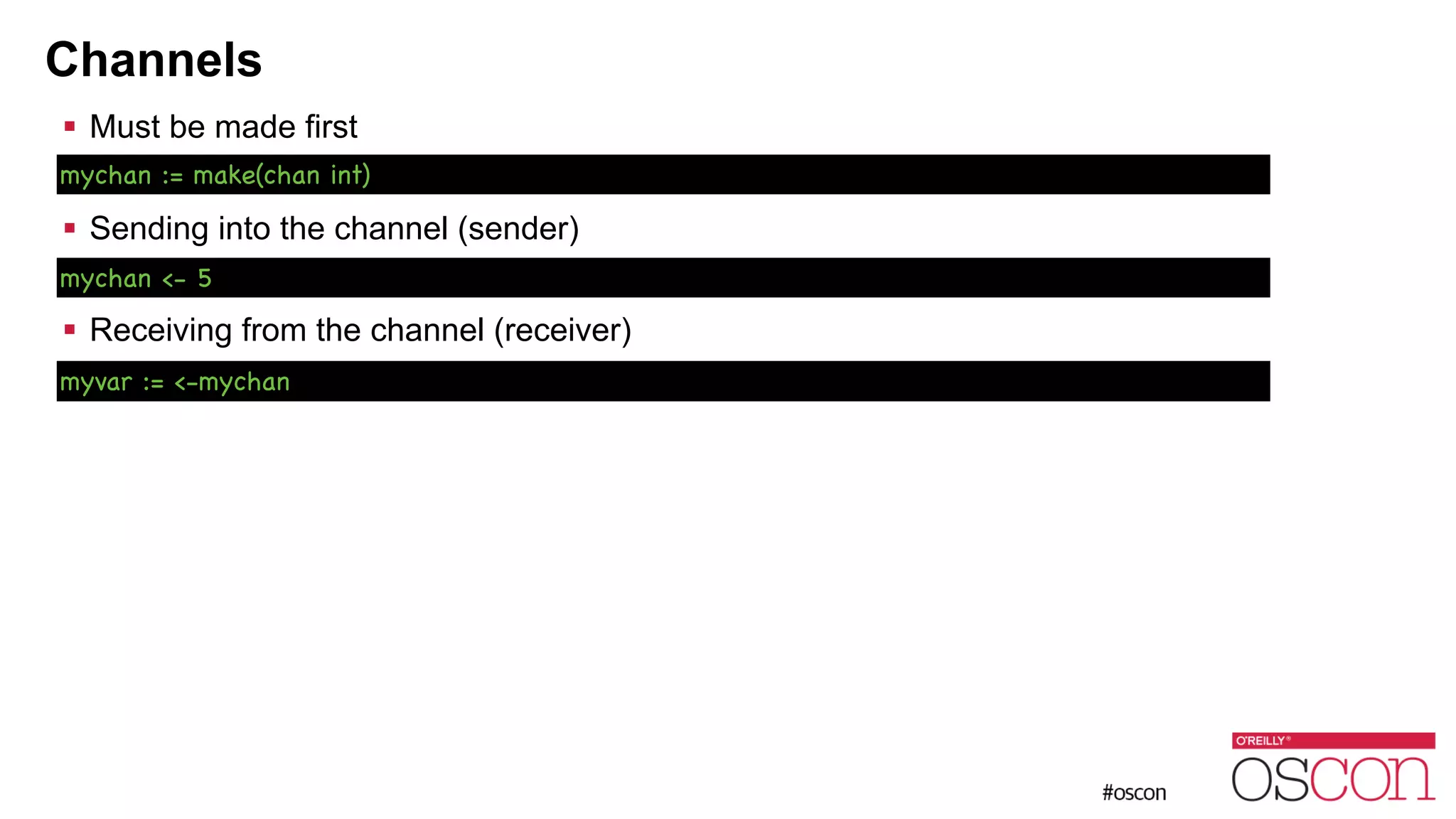 Channels ! Must be made first ! ! Sending into the channel (sender) ! ! Receiving from the channel (receiver) mychan := make(chan int) mychan <- 5 myvar := <-mychan 