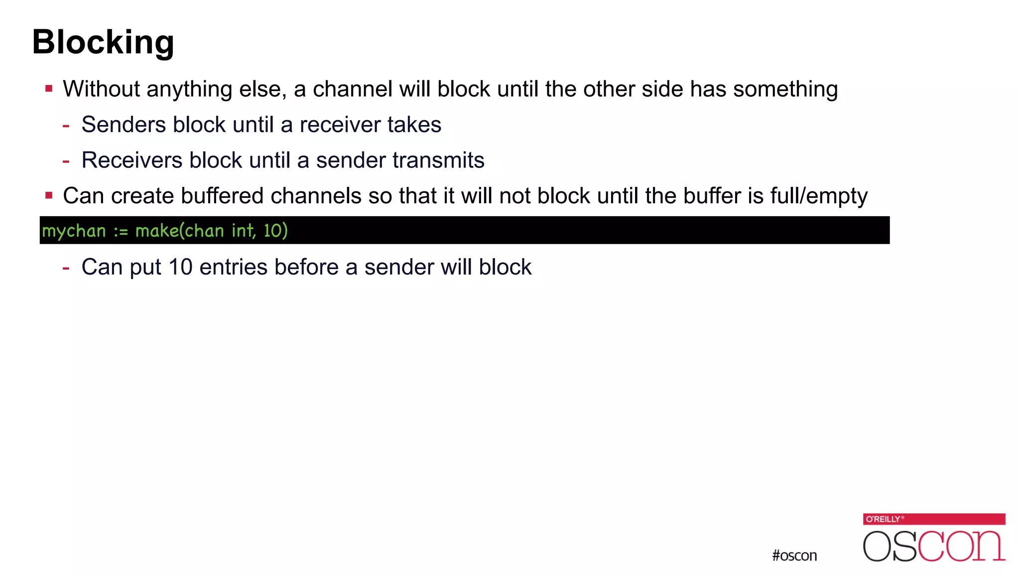 Blocking ! Without anything else, a channel will block until the other side has something - Senders block until a receiver takes - Receivers block until a sender transmits ! Can create buffered channels so that it will not block until the buffer is full/empty ! - Can put 10 entries before a sender will block mychan := make(chan int, 10) 