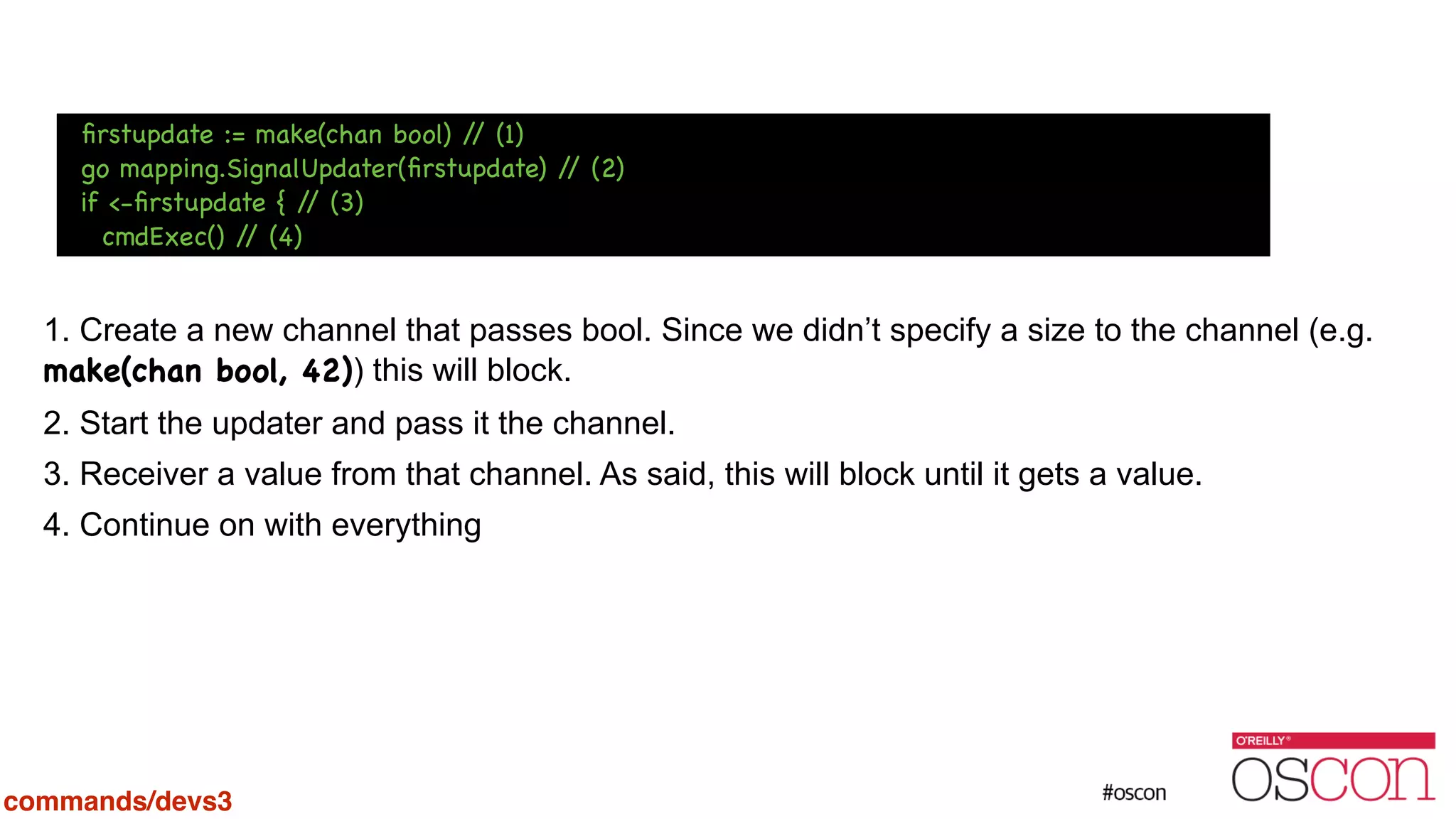 ! ! ! ! 1. Create a new channel that passes bool. Since we didn’t specify a size to the channel (e.g. make(chan bool, 42)) this will block. 2. Start the updater and pass it the channel. 3. Receiver a value from that channel. As said, this will block until it gets a value. 4. Continue on with everything ﬁrstupdate := make(chan bool) // (1) go mapping.SignalUpdater(ﬁrstupdate) // (2) if <-ﬁrstupdate { // (3) cmdExec() // (4) commands/devs3 