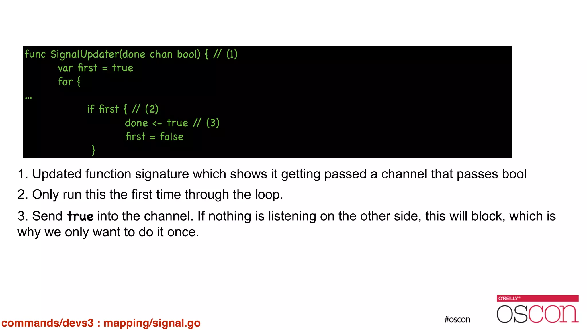 ! ! ! ! ! ! 1. Updated function signature which shows it getting passed a channel that passes bool 2. Only run this the first time through the loop. 3. Send true into the channel. If nothing is listening on the other side, this will block, which is why we only want to do it once. func SignalUpdater(done chan bool) { // (1) var ﬁrst = true for { … if ﬁrst { // (2) done <- true // (3) ﬁrst = false } commands/devs3 : mapping/signal.go 