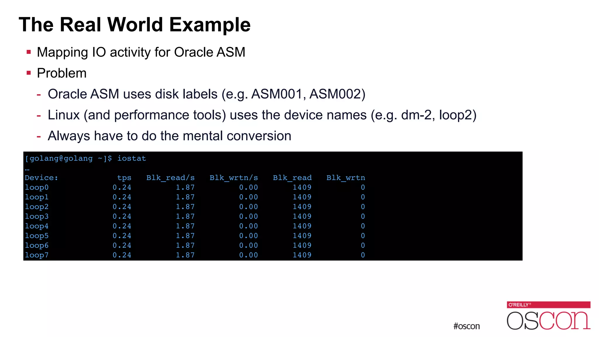 The Real World Example ! Mapping IO activity for Oracle ASM ! Problem - Oracle ASM uses disk labels (e.g. ASM001, ASM002) - Linux (and performance tools) uses the device names (e.g. dm-2, loop2) - Always have to do the mental conversion [golang@golang ~]$ iostat ! …! Device: tps Blk_read/s Blk_wrtn/s Blk_read Blk_wrtn! loop0 0.24 1.87 0.00 1409 0! loop1 0.24 1.87 0.00 1409 0! loop2 0.24 1.87 0.00 1409 0! loop3 0.24 1.87 0.00 1409 0! loop4 0.24 1.87 0.00 1409 0! loop5 0.24 1.87 0.00 1409 0! loop6 0.24 1.87 0.00 1409 0! loop7 0.24 1.87 0.00 1409 0 