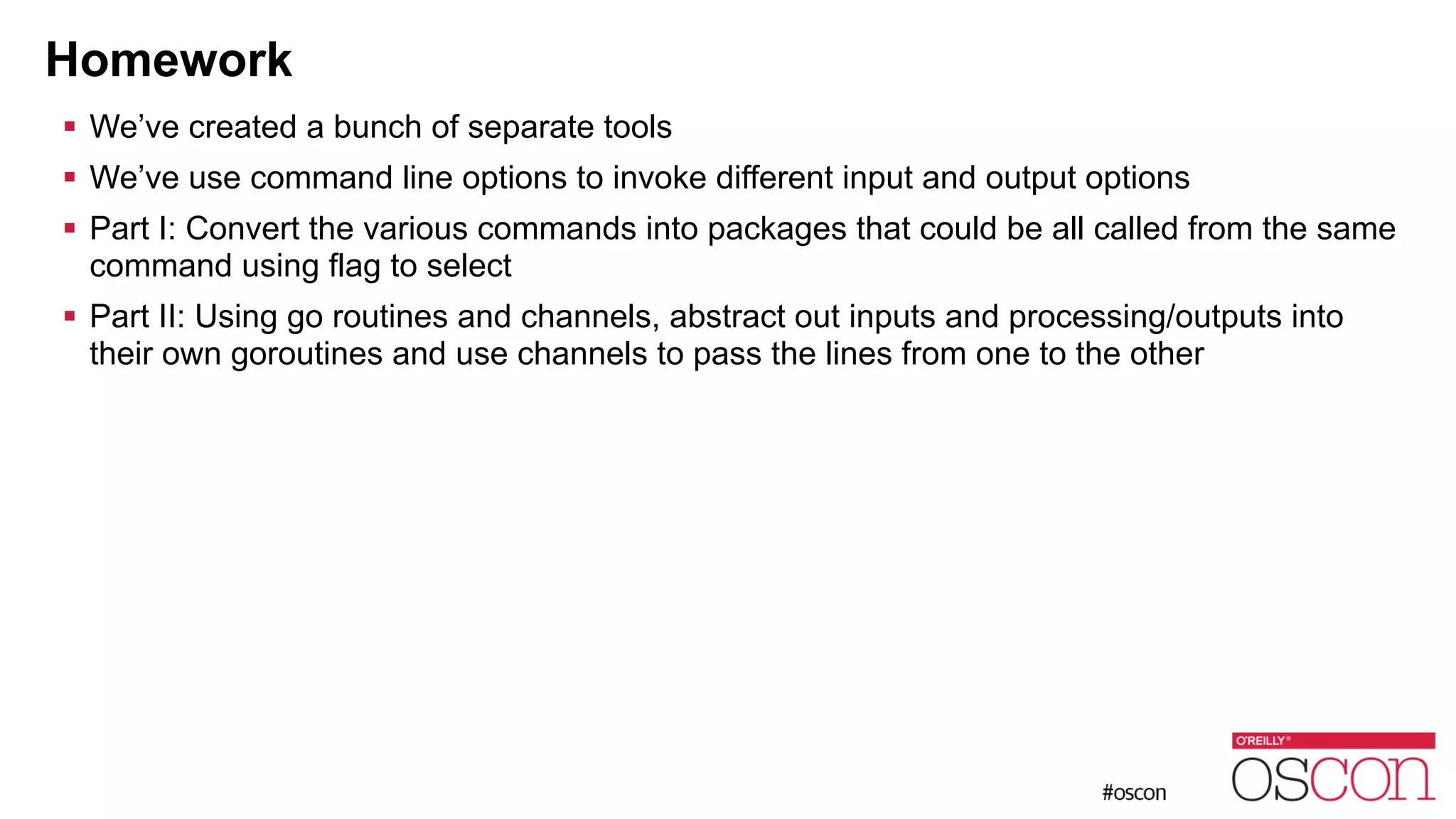 Homework ! We’ve created a bunch of separate tools ! We’ve use command line options to invoke different input and output options ! Part I: Convert the various commands into packages that could be all called from the same command using flag to select ! Part II: Using go routines and channels, abstract out inputs and processing/outputs into their own goroutines and use channels to pass the lines from one to the other 
