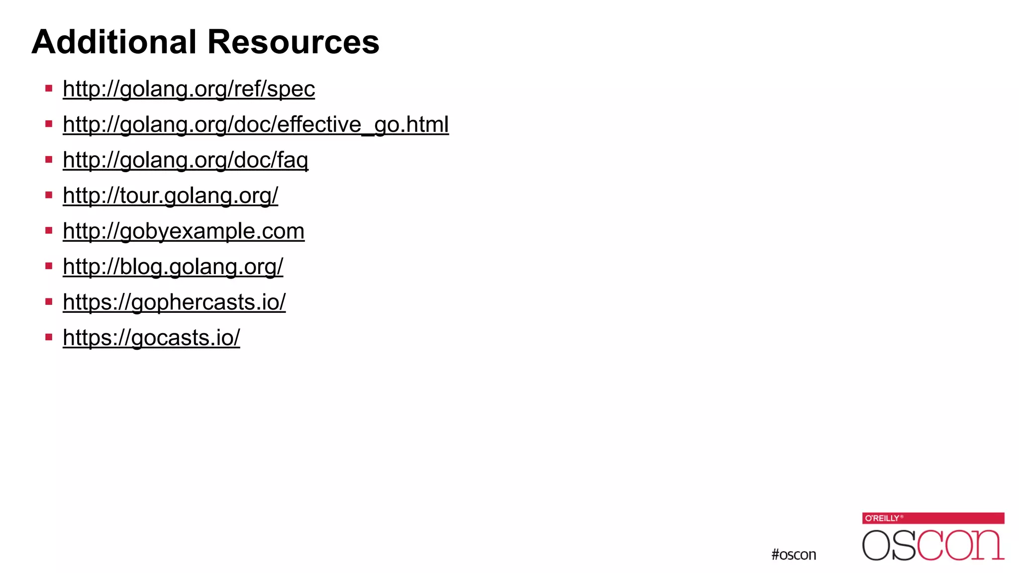 Additional Resources ! http://golang.org/ref/spec ! http://golang.org/doc/effective_go.html ! http://golang.org/doc/faq ! http://tour.golang.org/ ! http://gobyexample.com ! http://blog.golang.org/ ! https://gophercasts.io/ ! https://gocasts.io/ 