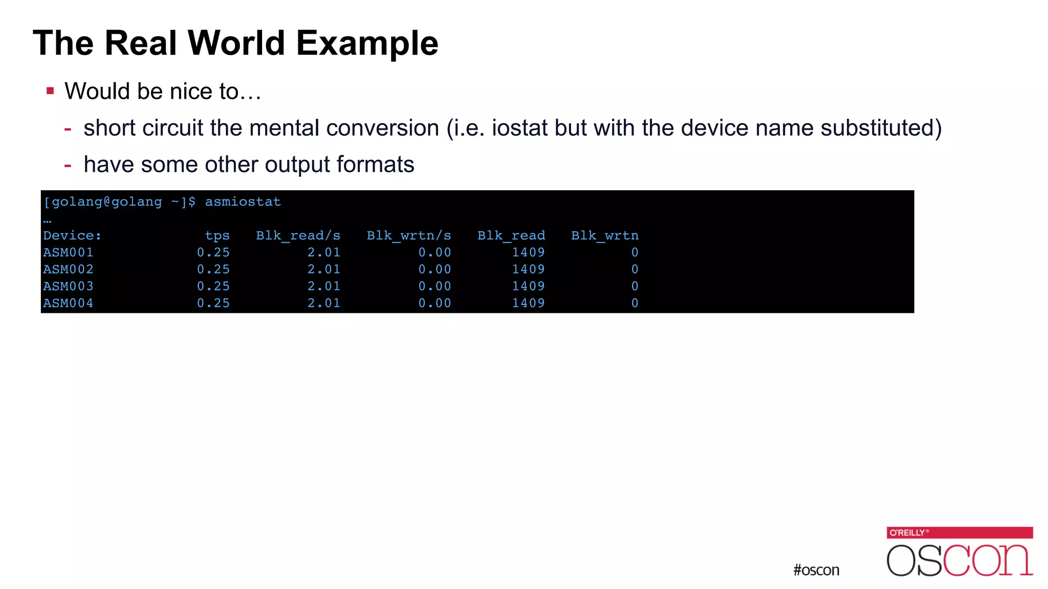 The Real World Example ! Would be nice to… - short circuit the mental conversion (i.e. iostat but with the device name substituted) - have some other output formats [golang@golang ~]$ asmiostat ! …! Device: tps Blk_read/s Blk_wrtn/s Blk_read Blk_wrtn! ASM001 0.25 2.01 0.00 1409 0! ASM002 0.25 2.01 0.00 1409 0! ASM003 0.25 2.01 0.00 1409 0! ASM004 0.25 2.01 0.00 1409 0 