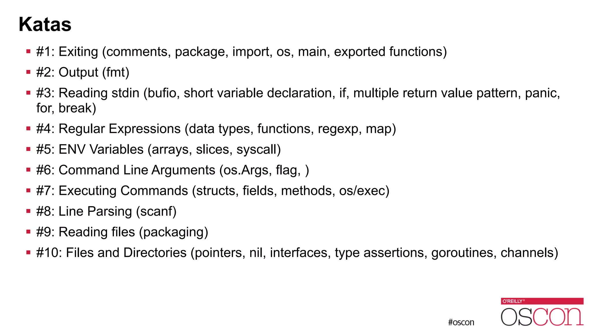 Katas ! #1: Exiting (comments, package, import, os, main, exported functions) ! #2: Output (fmt) ! #3: Reading stdin (bufio, short variable declaration, if, multiple return value pattern, panic, for, break) ! #4: Regular Expressions (data types, functions, regexp, map) ! #5: ENV Variables (arrays, slices, syscall) ! #6: Command Line Arguments (os.Args, flag, ) ! #7: Executing Commands (structs, fields, methods, os/exec) ! #8: Line Parsing (scanf) ! #9: Reading files (packaging) ! #10: Files and Directories (pointers, nil, interfaces, type assertions, goroutines, channels) 