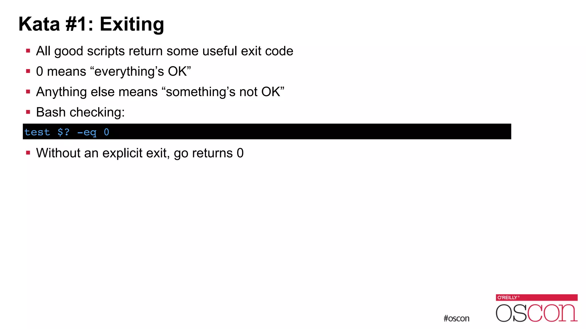 Kata #1: Exiting ! All good scripts return some useful exit code ! 0 means “everything’s OK” ! Anything else means “something’s not OK” ! Bash checking: ! ! Without an explicit exit, go returns 0 test $? -eq 0 