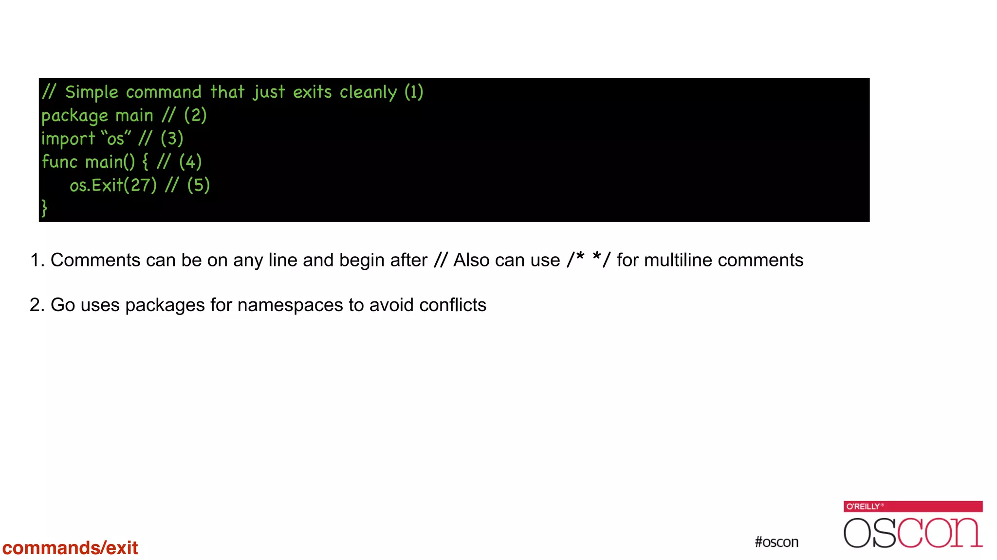 ! ! ! ! 1. Comments can be on any line and begin after // Also can use /* */ for multiline comments 2. Go uses packages for namespaces to avoid conflicts // Simple command that just exits cleanly (1) package main // (2) import “os” // (3) func main() { // (4) os.Exit(27) // (5) } commands/exit 