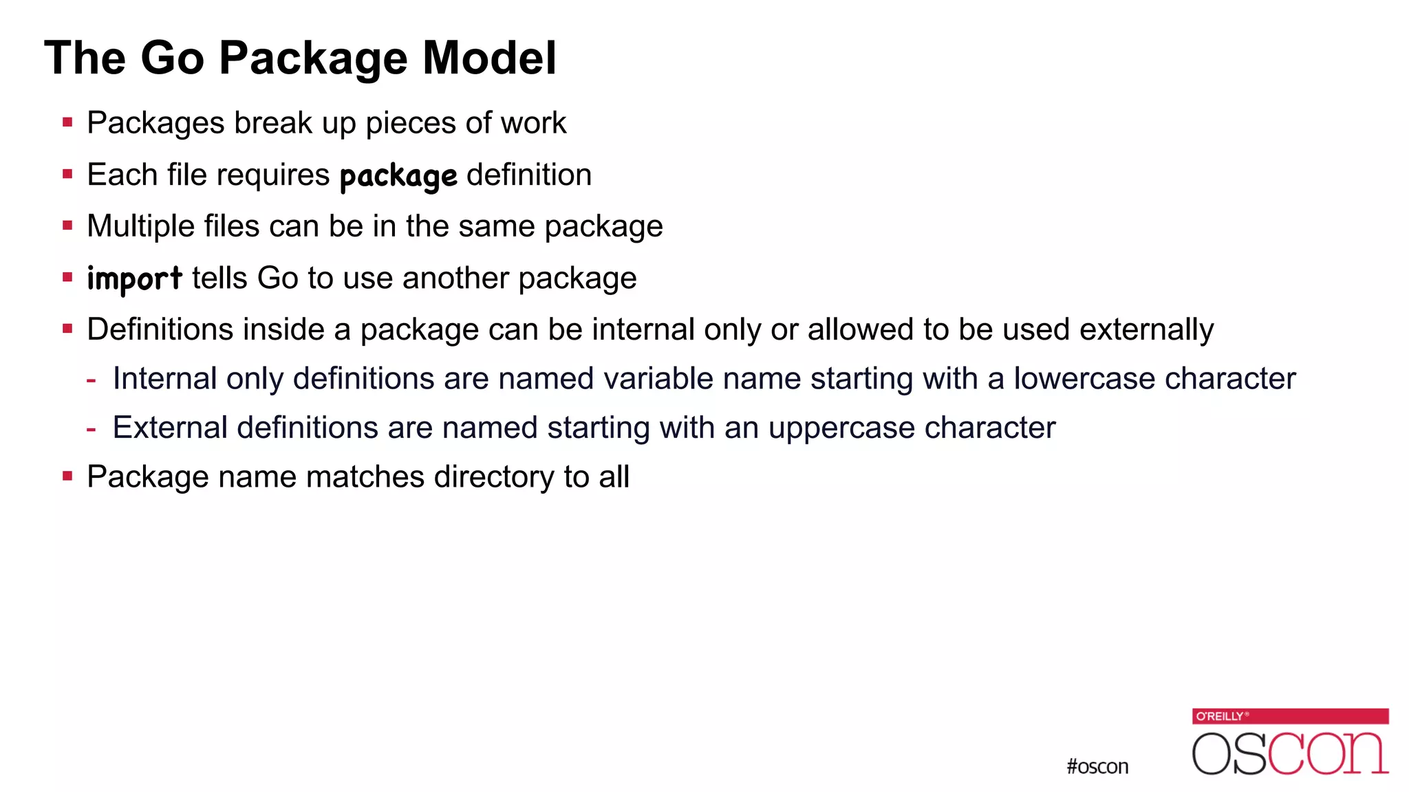 The Go Package Model ! Packages break up pieces of work ! Each file requires package definition ! Multiple files can be in the same package ! import tells Go to use another package ! Definitions inside a package can be internal only or allowed to be used externally - Internal only definitions are named variable name starting with a lowercase character - External definitions are named starting with an uppercase character ! Package name matches directory to all 