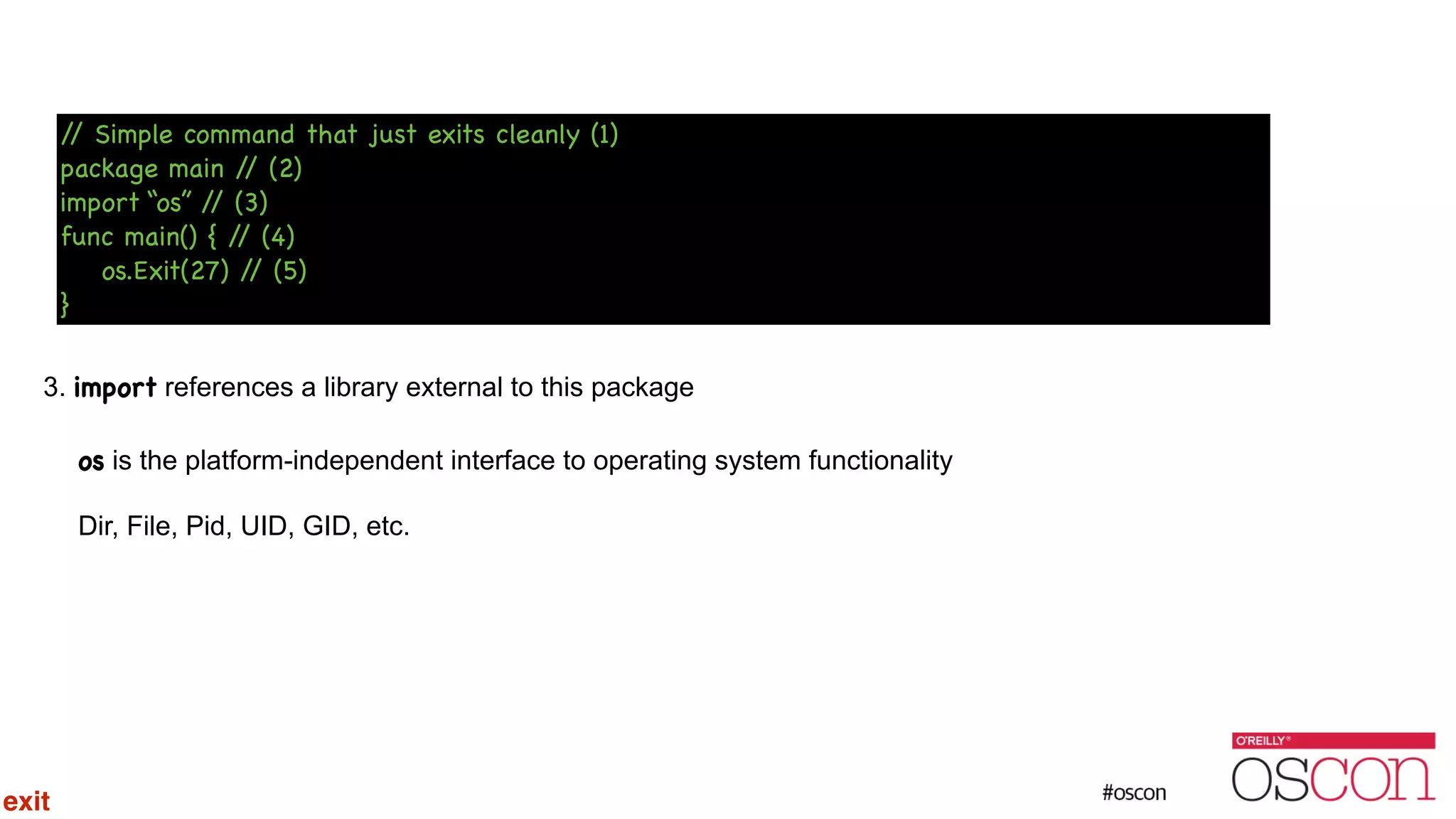 ! ! ! ! 3. import references a library external to this package os is the platform-independent interface to operating system functionality Dir, File, Pid, UID, GID, etc. // Simple command that just exits cleanly (1) package main // (2) import “os” // (3) func main() { // (4) os.Exit(27) // (5) } exit 