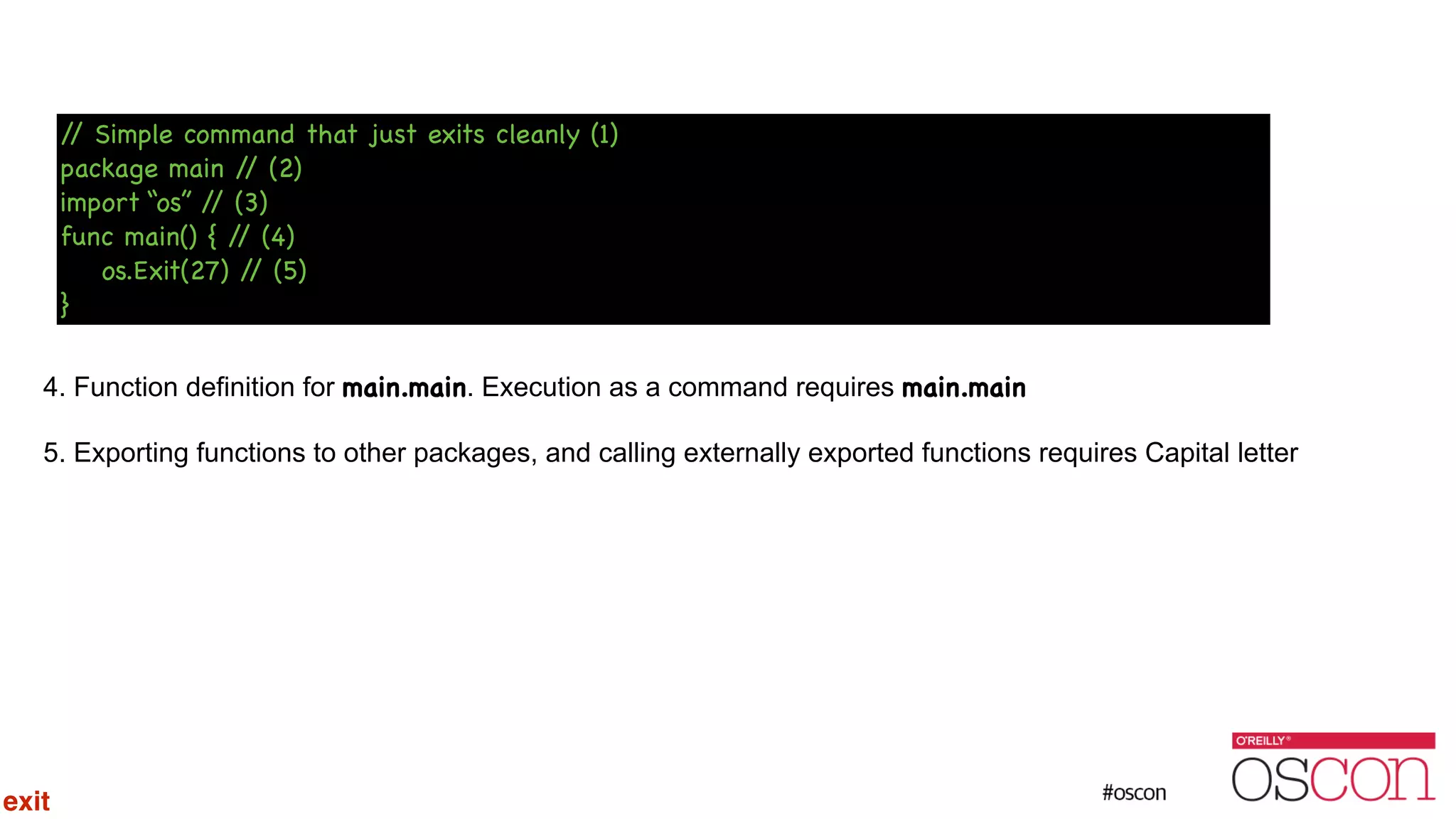 ! ! ! ! 4. Function definition for main.main. Execution as a command requires main.main 5. Exporting functions to other packages, and calling externally exported functions requires Capital letter // Simple command that just exits cleanly (1) package main // (2) import “os” // (3) func main() { // (4) os.Exit(27) // (5) } exit 