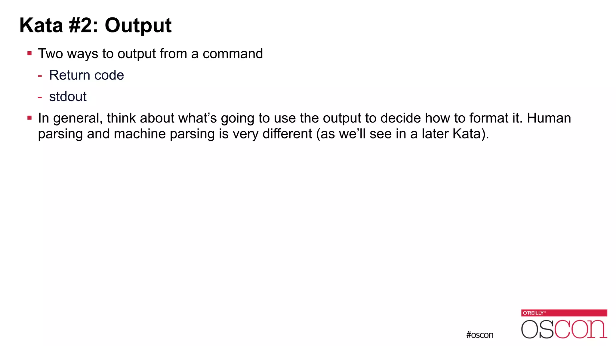 Kata #2: Output ! Two ways to output from a command - Return code - stdout ! In general, think about what’s going to use the output to decide how to format it. Human parsing and machine parsing is very different (as we’ll see in a later Kata). 