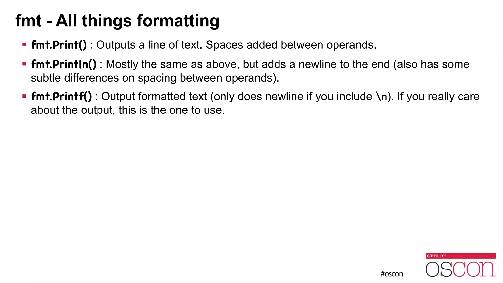 fmt - All things formatting ! fmt.Print() : Outputs a line of text. Spaces added between operands. ! fmt.Println() : Mostly the same as above, but adds a newline to the end (also has some subtle differences on spacing between operands). ! fmt.Printf() : Output formatted text (only does newline if you include n). If you really care about the output, this is the one to use. 