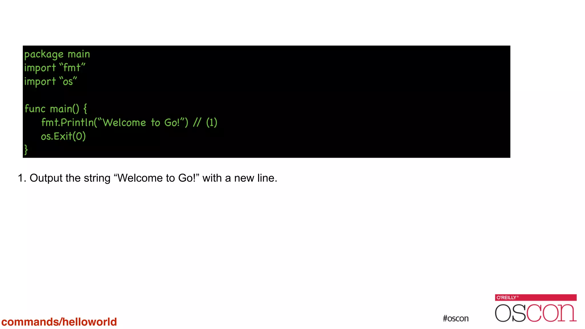! ! ! ! ! 1. Output the string “Welcome to Go!” with a new line. package main import “fmt” import “os” ! func main() { fmt.Println(“Welcome to Go!”) // (1) os.Exit(0) } commands/helloworld 