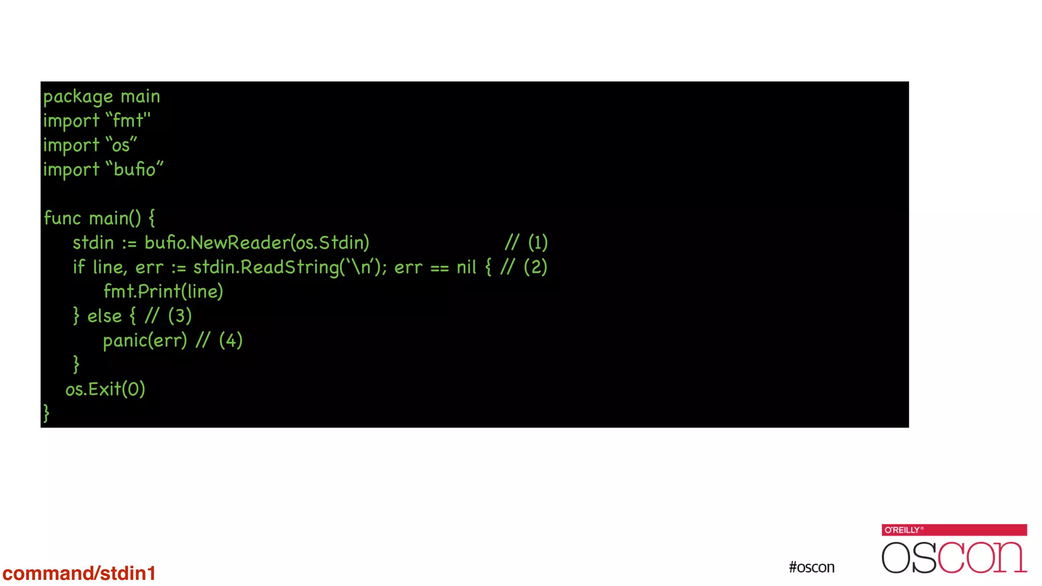 package main import “fmt" import “os” import “buﬁo” ! func main() { stdin := buﬁo.NewReader(os.Stdin) // (1) if line, err := stdin.ReadString(‘n’); err == nil { // (2) fmt.Print(line) } else { // (3) panic(err) // (4) } os.Exit(0) } command/stdin1 
