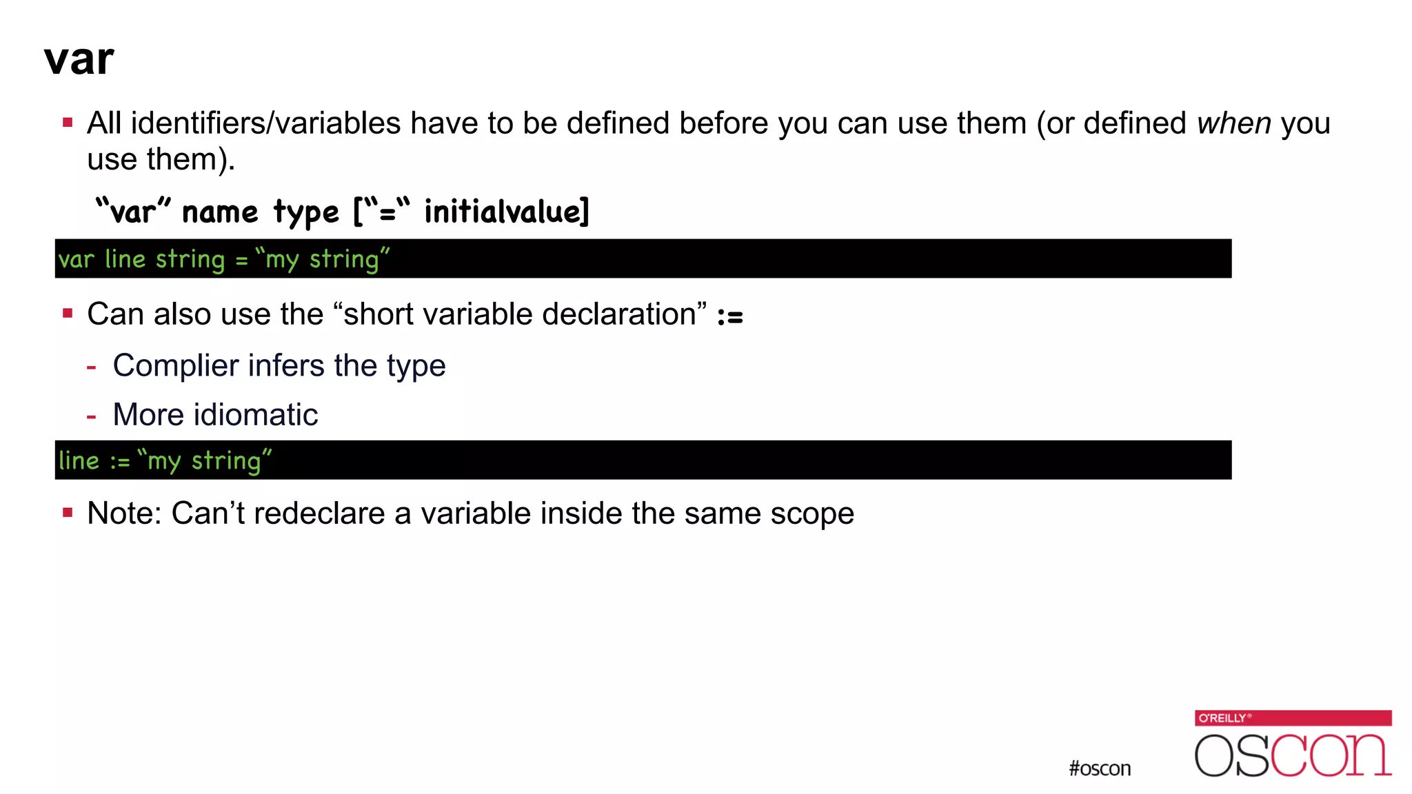 var ! All identifiers/variables have to be defined before you can use them (or defined when you use them). “var” name type [“=“ initialvalue] ! ! Can also use the “short variable declaration” := - Complier infers the type - More idiomatic ! ! Note: Can’t redeclare a variable inside the same scope var line string = “my string” line := “my string” 