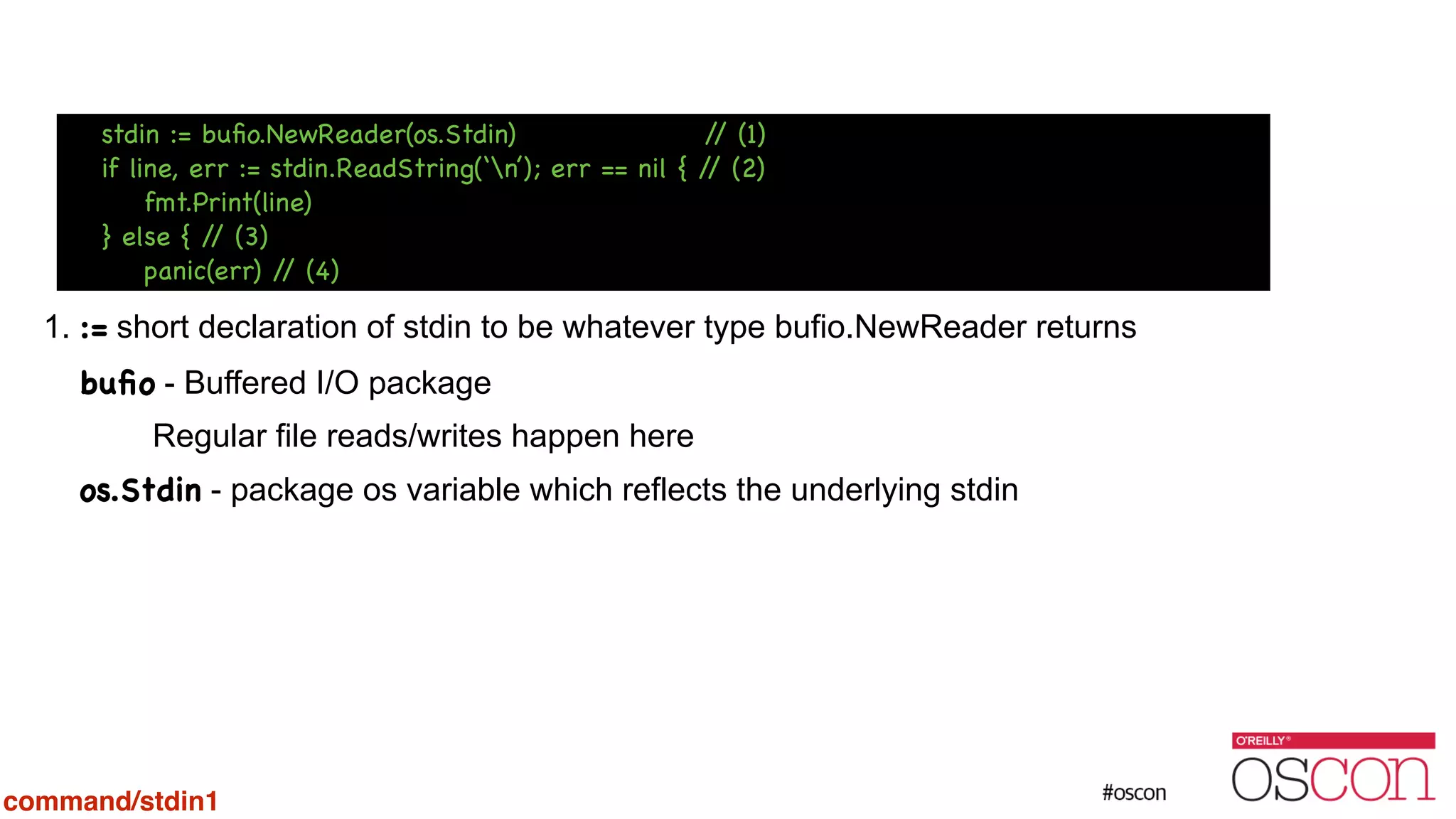 ! ! ! ! 1. := short declaration of stdin to be whatever type bufio.NewReader returns buﬁo - Buffered I/O package Regular file reads/writes happen here os.Stdin - package os variable which reflects the underlying stdin stdin := buﬁo.NewReader(os.Stdin) // (1) if line, err := stdin.ReadString(‘n’); err == nil { // (2) fmt.Print(line) } else { // (3) panic(err) // (4) command/stdin1 