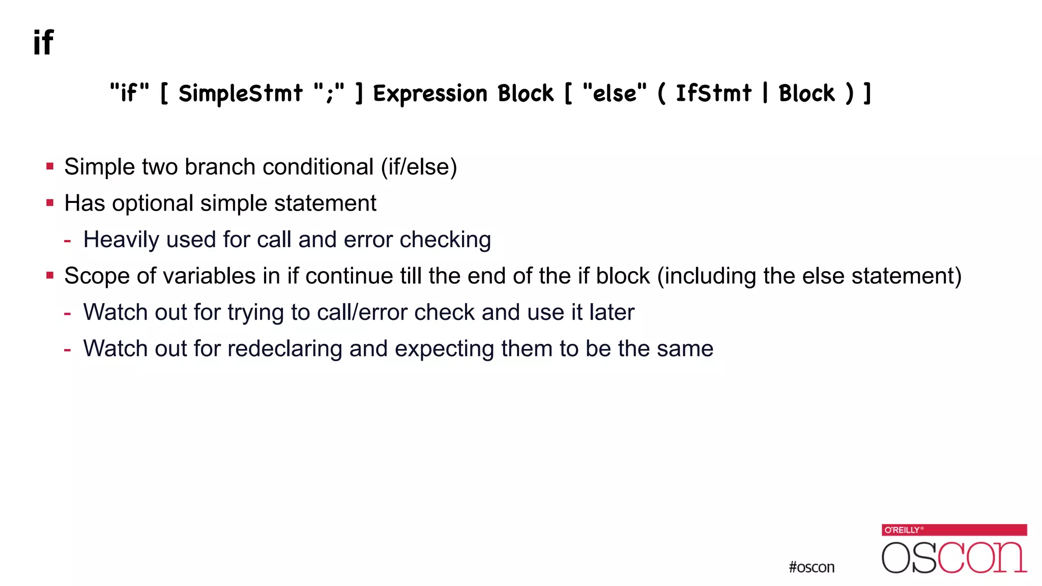 if "if" [ SimpleStmt ";" ] Expression Block [ "else" ( IfStmt | Block ) ] ! ! Simple two branch conditional (if/else) ! Has optional simple statement - Heavily used for call and error checking ! Scope of variables in if continue till the end of the if block (including the else statement) - Watch out for trying to call/error check and use it later - Watch out for redeclaring and expecting them to be the same 
