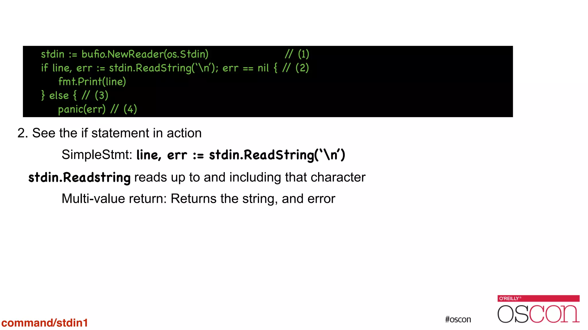 ! ! ! ! 2. See the if statement in action SimpleStmt: line, err := stdin.ReadString(‘n’) stdin.Readstring reads up to and including that character Multi-value return: Returns the string, and error command/stdin1 stdin := buﬁo.NewReader(os.Stdin) // (1) if line, err := stdin.ReadString(‘n’); err == nil { // (2) fmt.Print(line) } else { // (3) panic(err) // (4) 