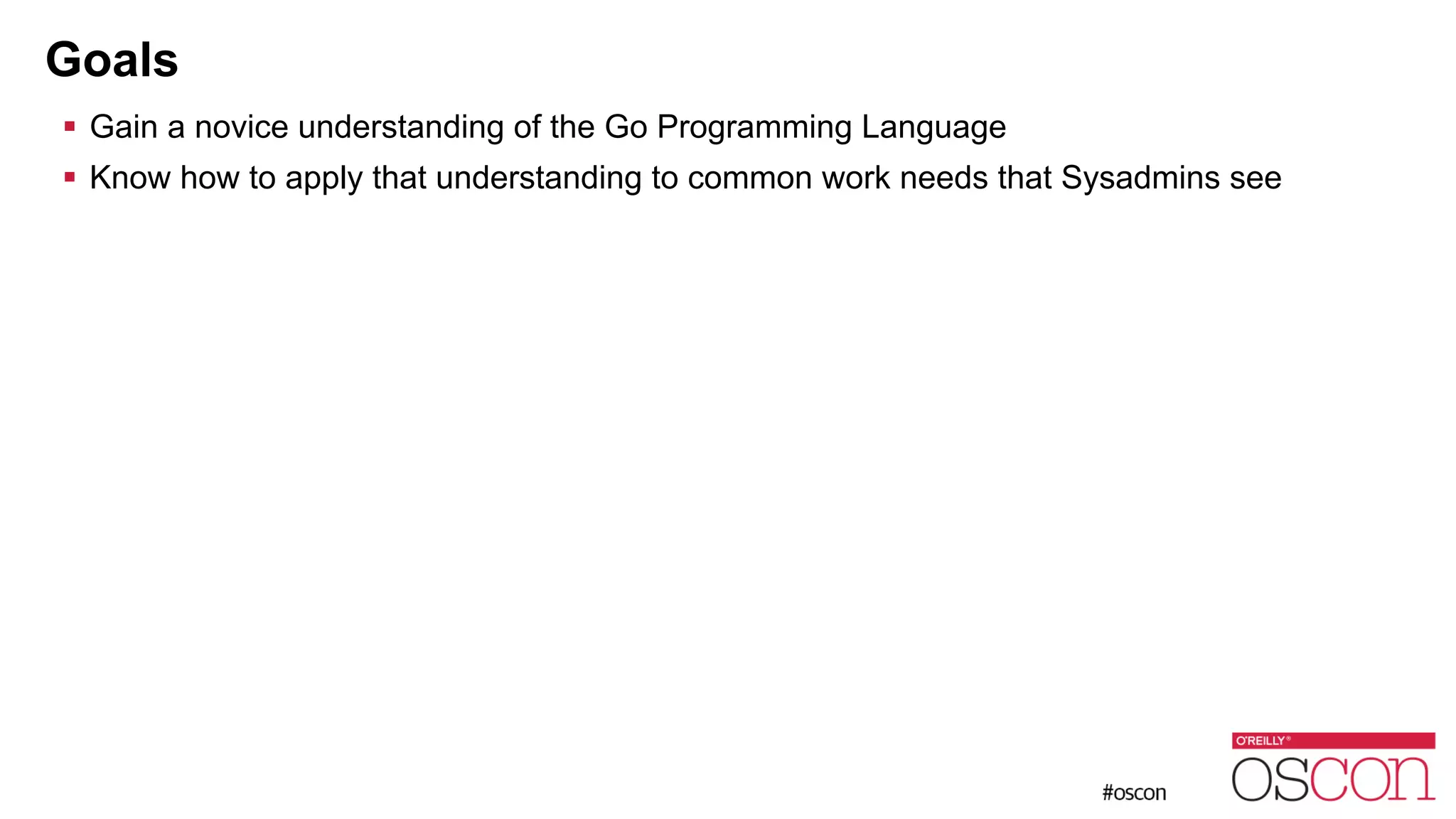 Goals ! Gain a novice understanding of the Go Programming Language ! Know how to apply that understanding to common work needs that Sysadmins see 