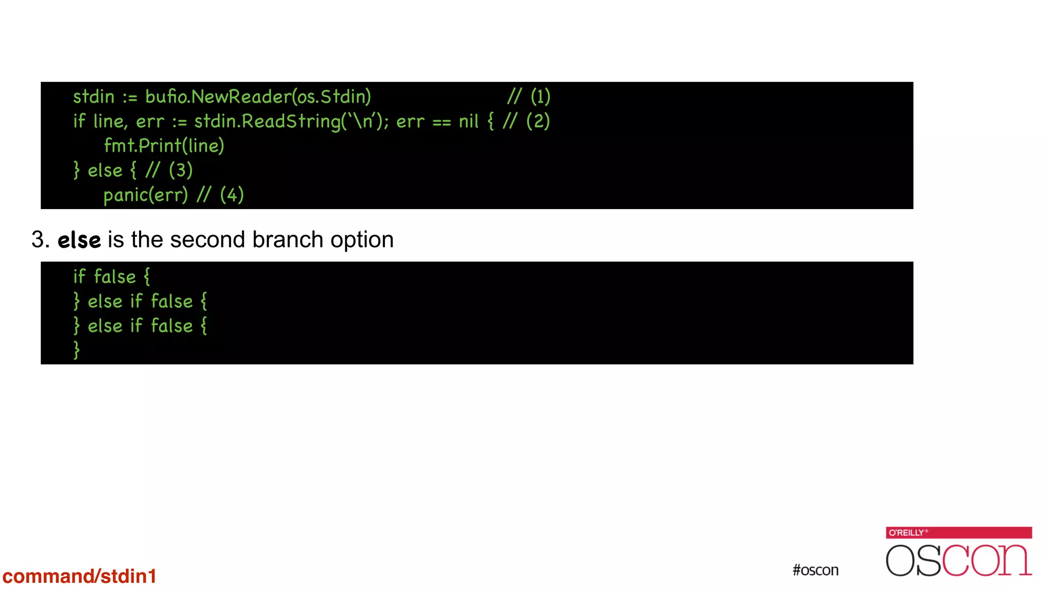 ! ! ! ! 3. else is the second branch option Additional if can be chainedif false { } else if false { } else if false { } stdin := buﬁo.NewReader(os.Stdin) // (1) if line, err := stdin.ReadString(‘n’); err == nil { // (2) fmt.Print(line) } else { // (3) panic(err) // (4) command/stdin1 