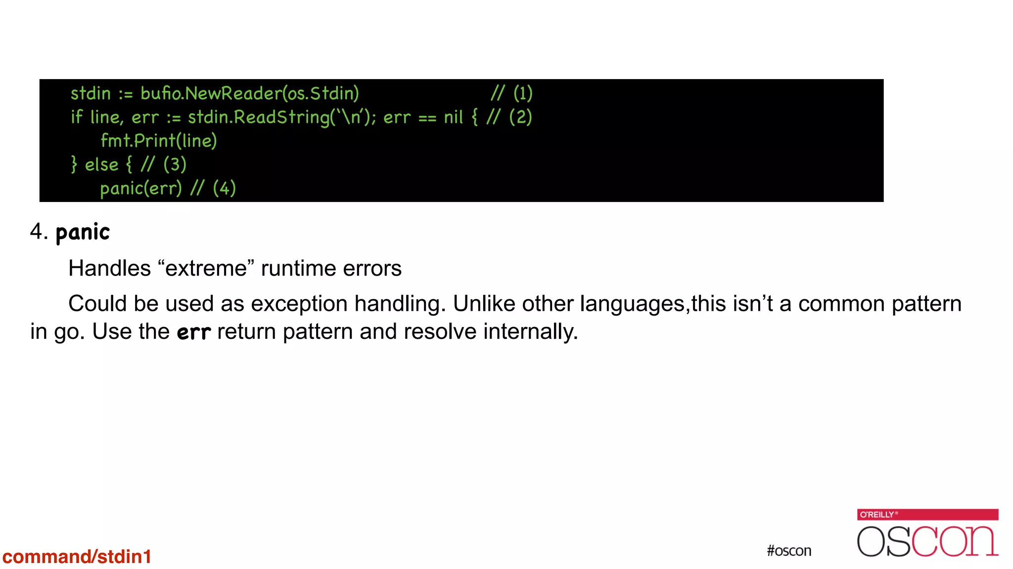 ! ! ! ! 4. panic Handles “extreme” runtime errors Could be used as exception handling. Unlike other languages,this isn’t a common pattern in go. Use the err return pattern and resolve internally. stdin := buﬁo.NewReader(os.Stdin) // (1) if line, err := stdin.ReadString(‘n’); err == nil { // (2) fmt.Print(line) } else { // (3) panic(err) // (4) command/stdin1 