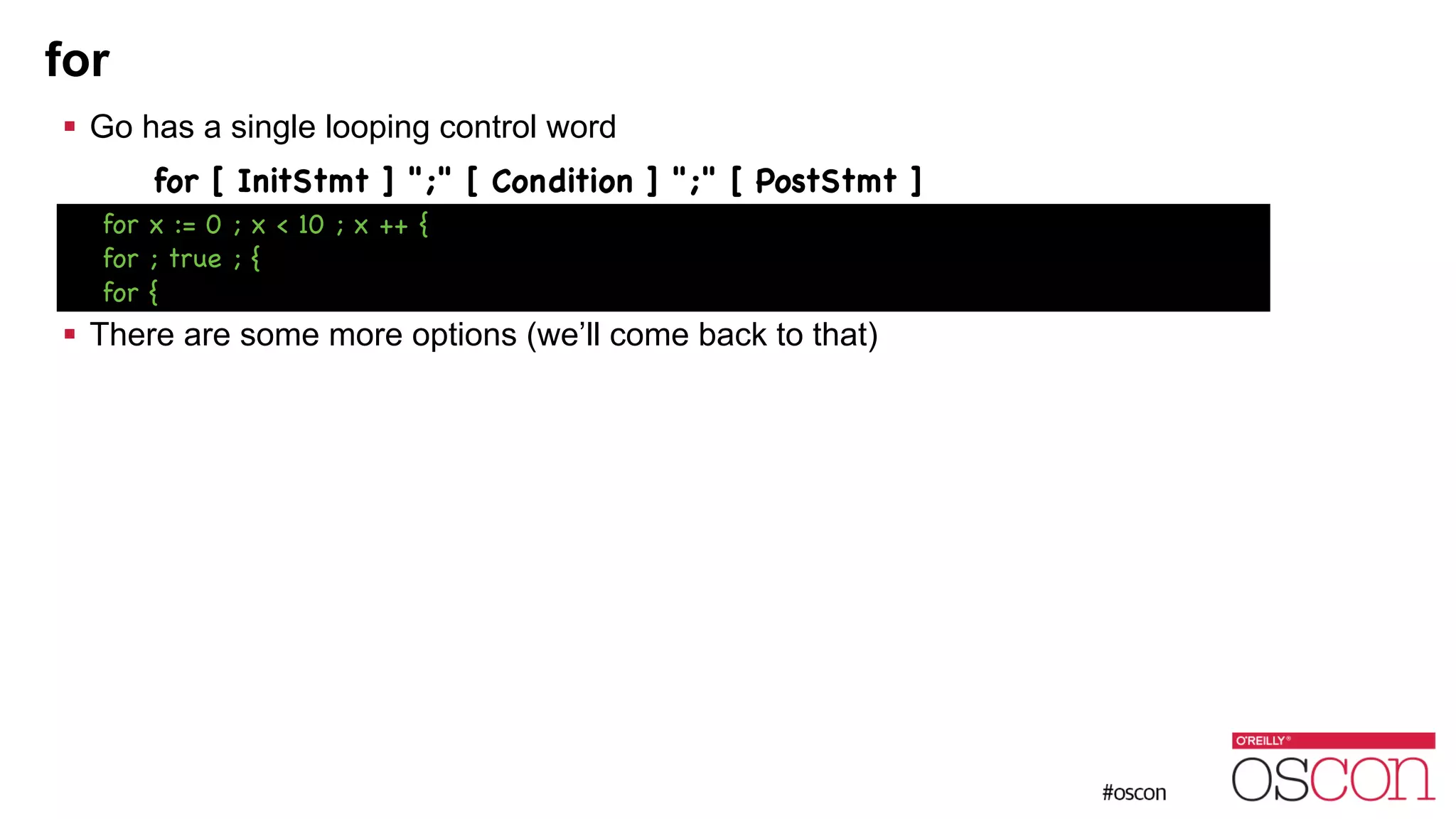 for ! Go has a single looping control word for [ InitStmt ] ";" [ Condition ] ";" [ PostStmt ] ! ! ! There are some more options (we’ll come back to that) for x := 0 ; x < 10 ; x ++ { for ; true ; { for { 
