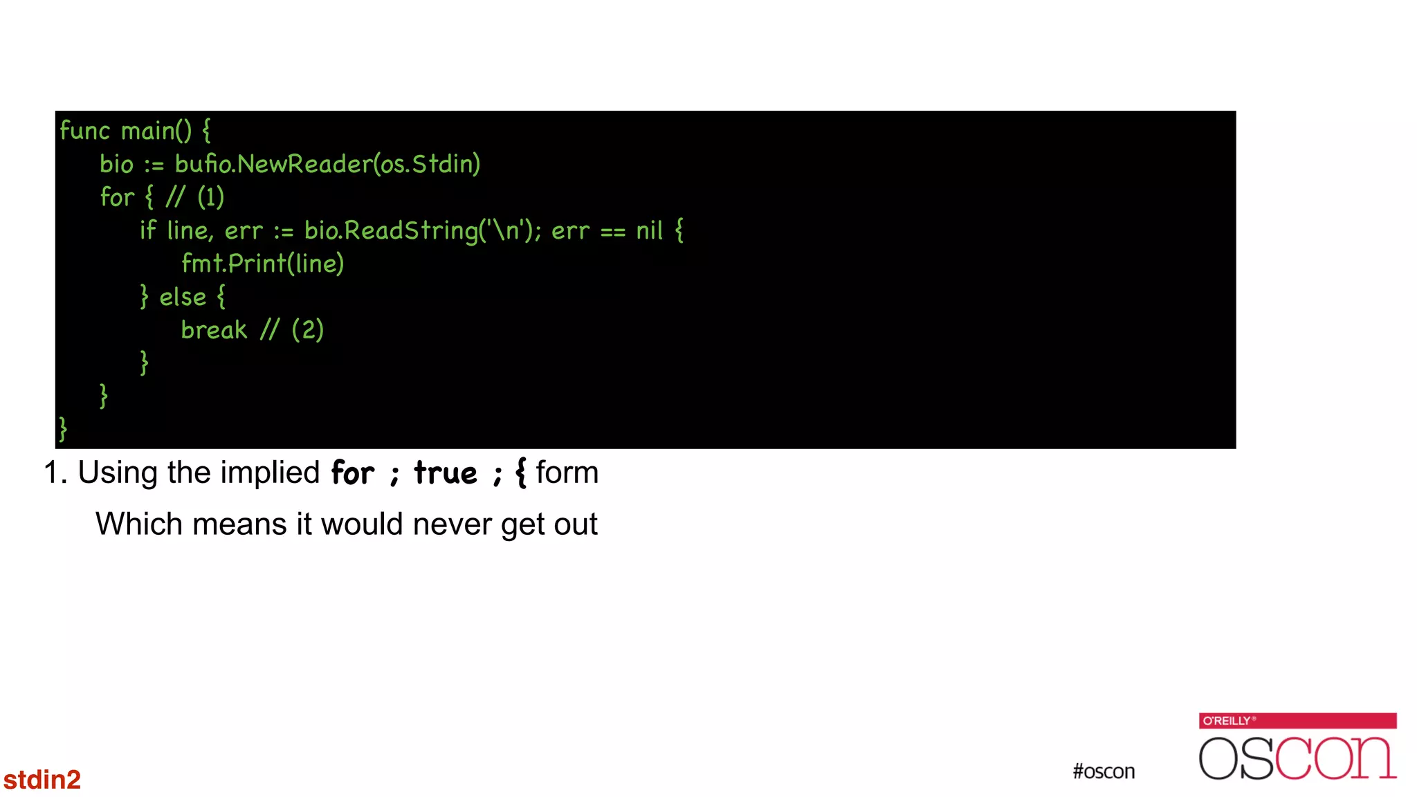 ! ! ! ! ! ! ! 1. Using the implied for ; true ; { form Which means it would never get out func main() { bio := buﬁo.NewReader(os.Stdin) for { // (1) if line, err := bio.ReadString('n'); err == nil { fmt.Print(line) } else { break // (2) } } } stdin2 
