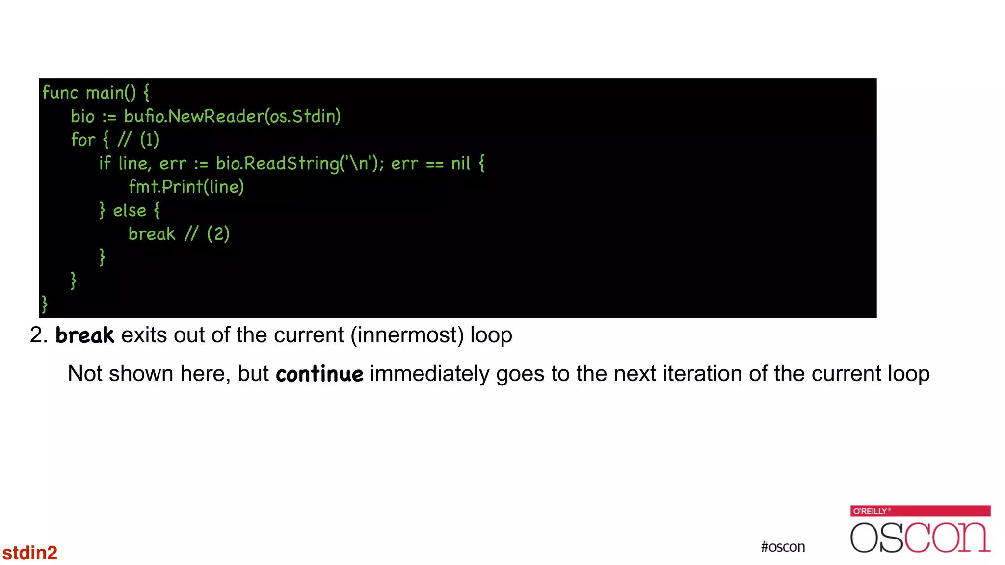 ! ! ! ! ! ! ! 2. break exits out of the current (innermost) loop Not shown here, but continue immediately goes to the next iteration of the current loop func main() { bio := buﬁo.NewReader(os.Stdin) for { // (1) if line, err := bio.ReadString('n'); err == nil { fmt.Print(line) } else { break // (2) } } } stdin2 