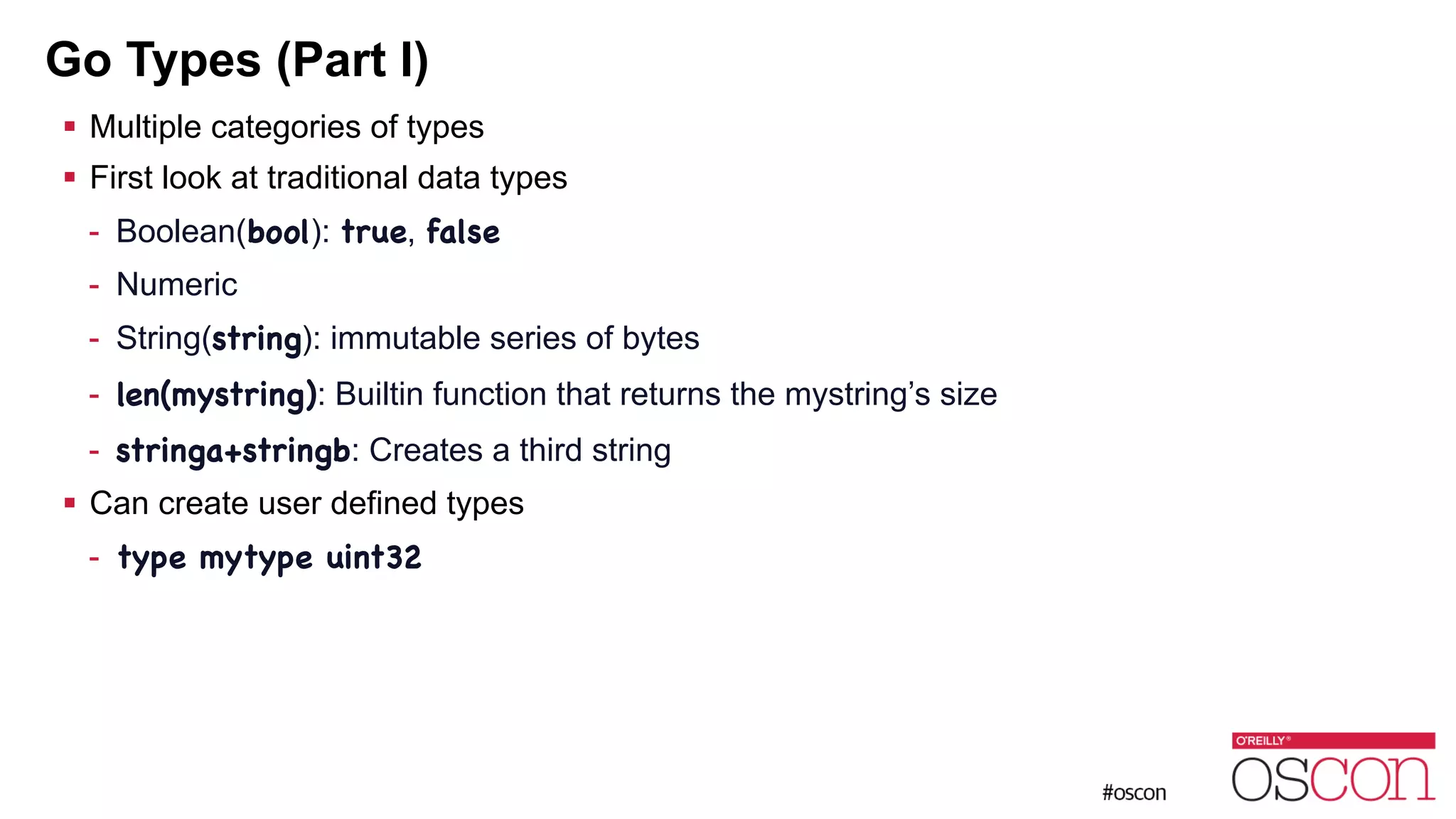 Go Types (Part I) ! Multiple categories of types ! First look at traditional data types - Boolean(bool): true, false - Numeric - String(string): immutable series of bytes - len(mystring): Builtin function that returns the mystring’s size - stringa+stringb: Creates a third string ! Can create user defined types - type mytype uint32 