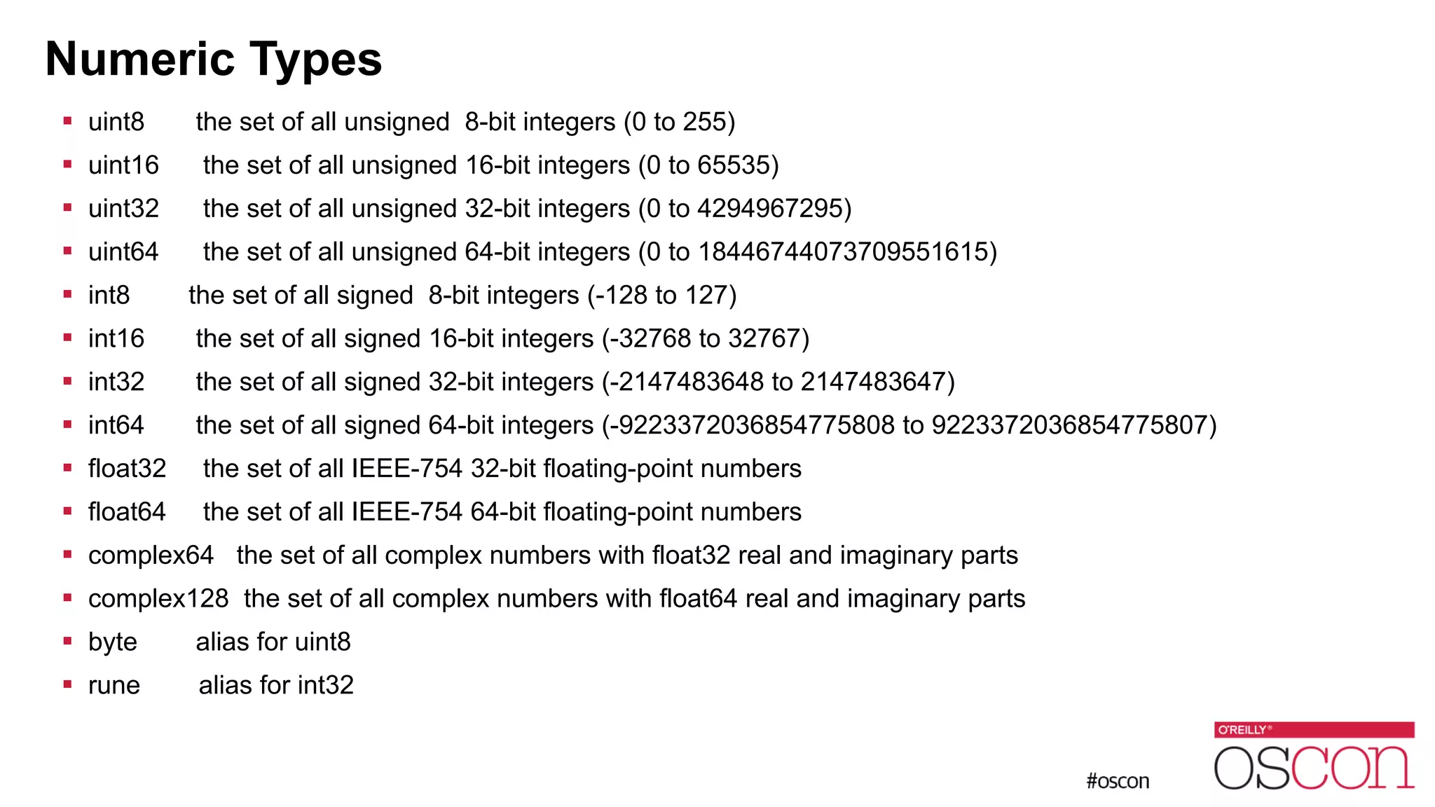 Numeric Types ! uint8 the set of all unsigned 8-bit integers (0 to 255) ! uint16 the set of all unsigned 16-bit integers (0 to 65535) ! uint32 the set of all unsigned 32-bit integers (0 to 4294967295) ! uint64 the set of all unsigned 64-bit integers (0 to 18446744073709551615) ! int8 the set of all signed 8-bit integers (-128 to 127) ! int16 the set of all signed 16-bit integers (-32768 to 32767) ! int32 the set of all signed 32-bit integers (-2147483648 to 2147483647) ! int64 the set of all signed 64-bit integers (-9223372036854775808 to 9223372036854775807) ! float32 the set of all IEEE-754 32-bit floating-point numbers ! float64 the set of all IEEE-754 64-bit floating-point numbers ! complex64 the set of all complex numbers with float32 real and imaginary parts ! complex128 the set of all complex numbers with float64 real and imaginary parts ! byte alias for uint8 ! rune alias for int32 
