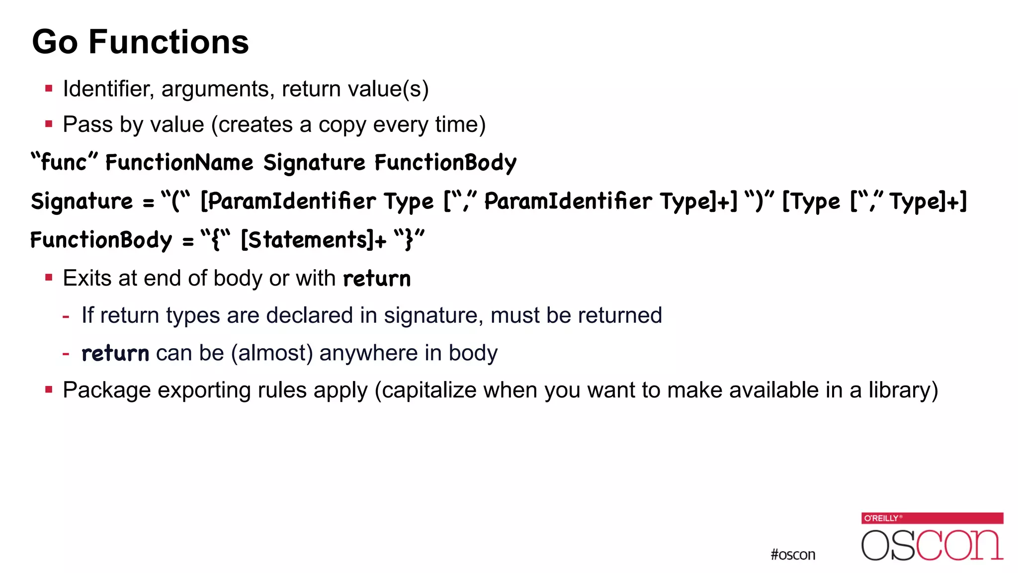 Go Functions ! Identifier, arguments, return value(s) ! Pass by value (creates a copy every time) “func” FunctionName Signature FunctionBody Signature = “(“ [ParamIdentiﬁer Type [“,” ParamIdentiﬁer Type]+] “)” [Type [“,” Type]+] FunctionBody = “{“ [Statements]+ “}” ! Exits at end of body or with return - If return types are declared in signature, must be returned - return can be (almost) anywhere in body ! Package exporting rules apply (capitalize when you want to make available in a library) 