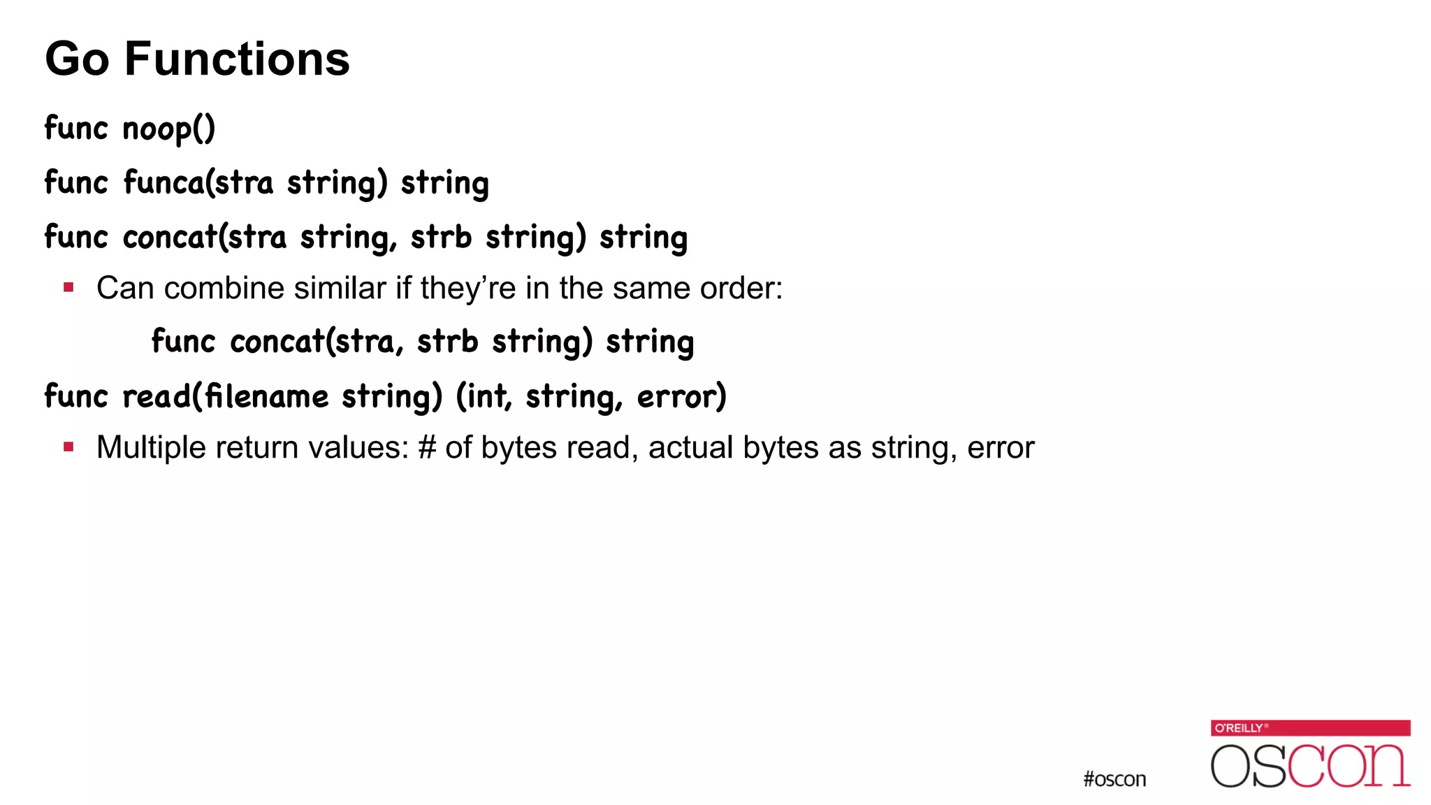 Go Functions func noop() func funca(stra string) string func concat(stra string, strb string) string ! Can combine similar if they’re in the same order: func concat(stra, strb string) string func read(ﬁlename string) (int, string, error) ! Multiple return values: # of bytes read, actual bytes as string, error 
